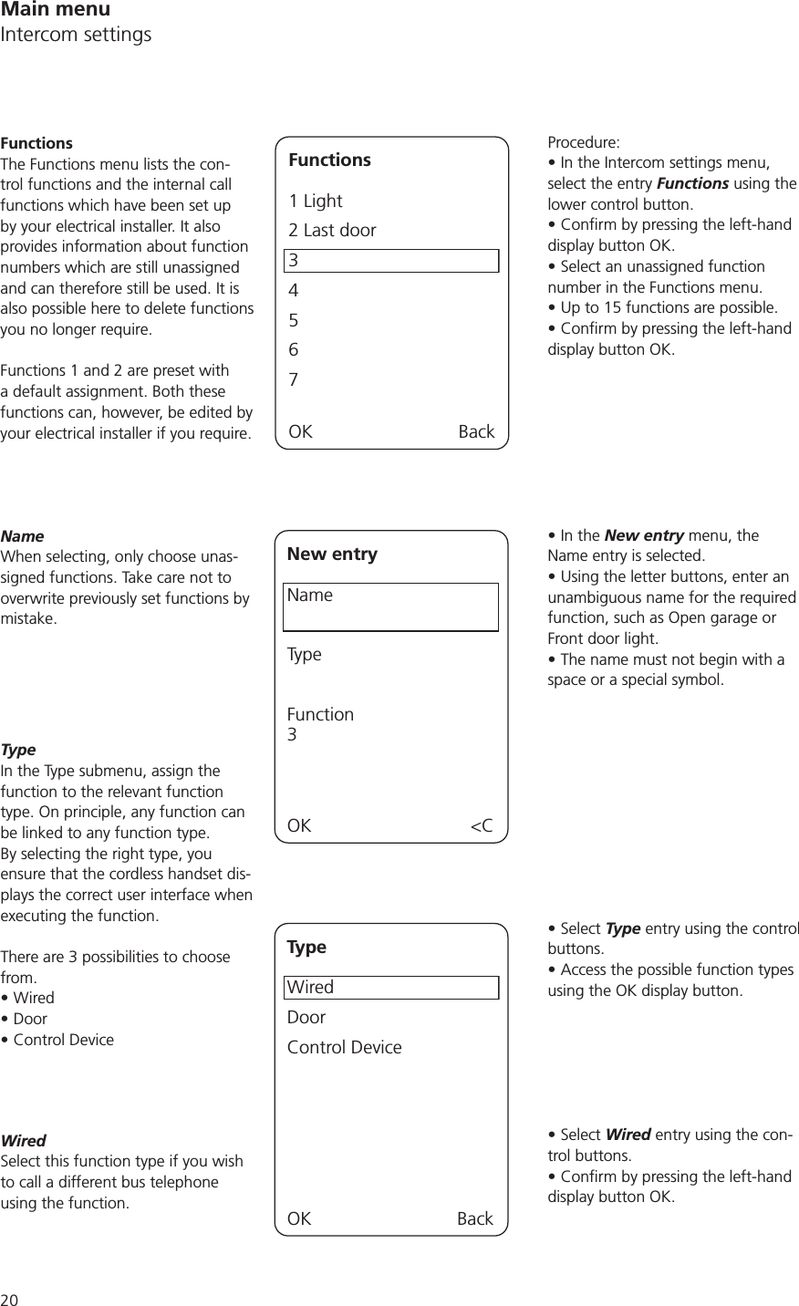 20Procedure:In the Intercom settings menu, select the entry Functions using the lower control button.display button OK.Select an unassigned function number in the Functions menu. Up to 15 functions are possible.display button OK.In the New entry menu, the Name entry is selected. Using the letter buttons, enter an unambiguous name for the required function, such as Open garage or Front door light.The name must not begin with a space or a special symbol. Select Type entry using the control buttons. Access the possible function types using the OK display button. Select Wired entry using the con-trol buttons. display button OK.FunctionsThe Functions menu lists the con-trol functions and the internal call functions which have been set up by your electrical installer. It also provides information about function numbers which are still unassigned and can therefore still be used. It is also possible here to delete functions you no longer require. Functions 1 and 2 are preset with a default assignment. Both these functions can, however, be edited by your electrical installer if you require. Functions1 Light2 Last door3457OK BackNameWhen selecting, only choose unas-signed functions. Take care not to overwrite previously set functions by mistake.New entryNameTypeFunction3OK &lt;CTypeIn the Type submenu, assign the function to the relevant function type. On principle, any function can be linked to any function type. By selecting the right type, you ensure that the cordless handset dis-plays the correct user interface when executing the function. There are 3 possibilities to choose from. WiredDoorControl DeviceTypeWiredDoorControl DeviceOK BackWiredSelect this function type if you wish to call a different bus telephone using the function.Main menuIntercom settings