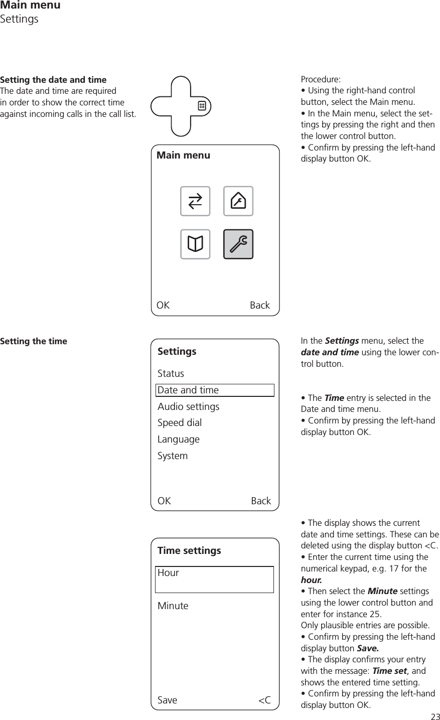 23Procedure:Using the right-hand control button, select the Main menu.In the Main menu, select the set-tings by pressing the right and then the lower control button. display button OK.In the Settings menu, select the date and time using the lower con-trol button.The Time entry is selected in the Date and time menu.display button OK.The display shows the current date and time settings. These can be deleted using the display button &lt;C.Enter the current time using the numerical keypad, e.g. 17 for the hour. Then select the Minute settings using the lower control button and enter for instance 25. Only plausible entries are possible.display button Save.with the message: Time set, and shows the entered time setting. display button OK.Setting the date and timeThe date and time are required in order to show the correct time against incoming calls in the call list.Main menuOK BackSetting the timeSettingsStatusDate and timeAudio settingsSpeed dialLanguageSystemOK BackTime settingsHourMinuteSave &lt;CMain menuSettings