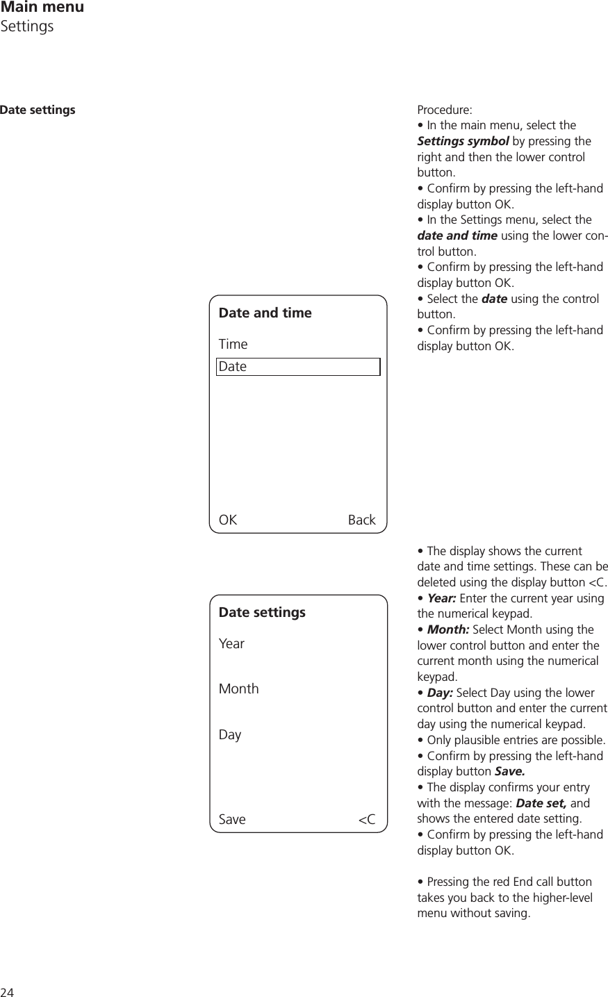 24Procedure:In the main menu, select the Settings symbol by pressing the right and then the lower control button.display button OK.In the Settings menu, select the date and time using the lower con-trol button.display button OK.Select the date using the control button.display button OK.The display shows the current date and time settings. These can be deleted using the display button &lt;C.Year: Enter the current year using the numerical keypad.Month: Select Month using the lower control button and enter the current month using the numerical keypad. Day: Select Day using the lower control button and enter the current day using the numerical keypad.Only plausible entries are possible.display button Save.with the message: Date set, and shows the entered date setting.display button OK.Pressing the red End call button takes you back to the higher-level menu without saving. Date settingsDate and timeTimeDateOK BackDate settingsYear MonthDaySave &lt;CMain menuSettings