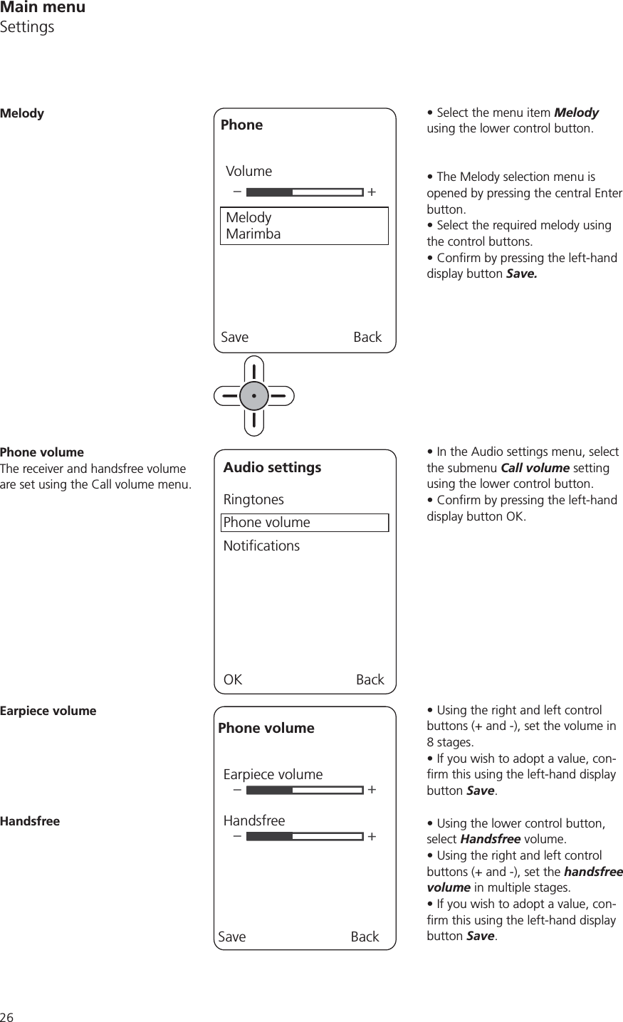 Select the menu item Melody using the lower control button.The Melody selection menu is opened by pressing the central Enter button. Select the required melody using the control buttons.display button Save.In the Audio settings menu, select the submenu Call volume setting using the lower control button. display button OK.Using the right and left control buttons (+ and -), set the volume in If you wish to adopt a value, con-button Save.Using the lower control button, select Handsfree volume.Using the right and left control buttons (+ and -), set the handsfree volume in multiple stages.If you wish to adopt a value, con-button Save.–+PhoneVolumeMelody MarimbaSave BackMelodyPhone volumeThe receiver and handsfree volume are set using the Call volume menu.Audio settingsRingtonesPhone volumeNotificationsOK BackEarpiece volume––++Phone volumeEarpiece volumeHandsfreeSave BackHandsfreeMain menuSettings