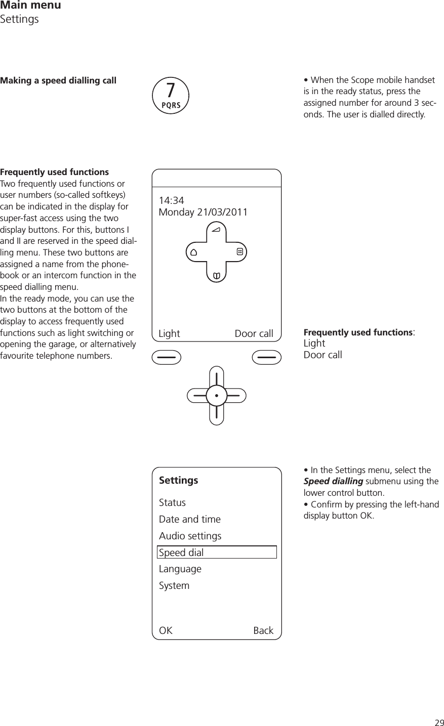29When the Scope mobile handset is in the ready status, press the assigned number for around 3 sec-onds. The user is dialled directly. Frequently used functions:LightDoor callIn the Settings menu, select the Speed dialling submenu using the lower control button. display button OK.Making a speed dialling callFrequently used functionsTwo frequently used functions or user numbers (so-called softkeys) can be indicated in the display for super-fast access using the two display buttons. For this, buttons I and II are reserved in the speed dial-ling menu. These two buttons are assigned a name from the phone-book or an intercom function in the speed dialling menu. In the ready mode, you can use the two buttons at the bottom of the display to access frequently used functions such as light switching or opening the garage, or alternatively favourite telephone numbers.Light Door call14:34Monday 21/03/2011SettingsStatusDate and timeAudio settingsSpeed dialLanguageSystemOK BackMain menuSettings