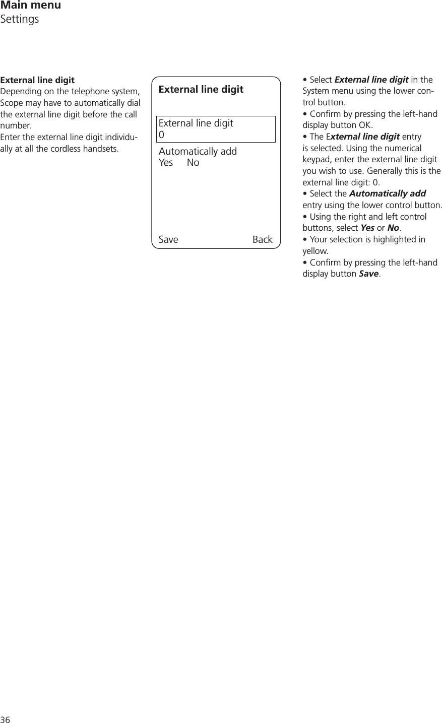 Select External line digit in the System menu using the lower con-trol button.display button OK.The External line digit entry is selected. Using the numerical keypad, enter the external line digit you wish to use. Generally this is the external line digit: 0.Select the Automatically add entry using the lower control button. Using the right and left control buttons, select Yes or No.Your selection is highlighted in yellow.display button Save.External line digitDepending on the telephone system, Scope may have to automatically dial the external line digit before the call number. Enter the external line digit individu-ally at all the cordless handsets.External line digitExternal line digit0Automatically addYes     NoSave BackMain menuSettings
