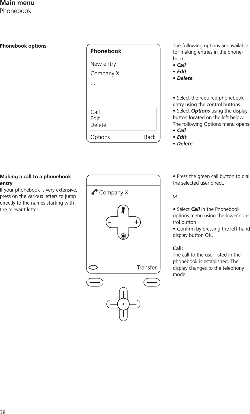 The following options are available for making entries in the phone-book:CallEditDeleteSelect the required phonebook entry using the control buttons.Select Options using the display button located on the left below. The following Options menu opens:CallEditDeletePress the green call button to dial the selected user direct. or Select Call in the Phonebook options menu using the lower con-trol button. display button OK.Call: The call to the user listed in the phonebook is established. The display changes to the telephony mode. Phonebook options PhonebookNew entryCompany X......CallEditDeleteOptions BackMaking a call to a phonebook entryIf your phonebook is very extensive, press on the various letters to jump directly to the names starting with the relevant letter. +-+ TransferCompany XMain menuPhonebook
