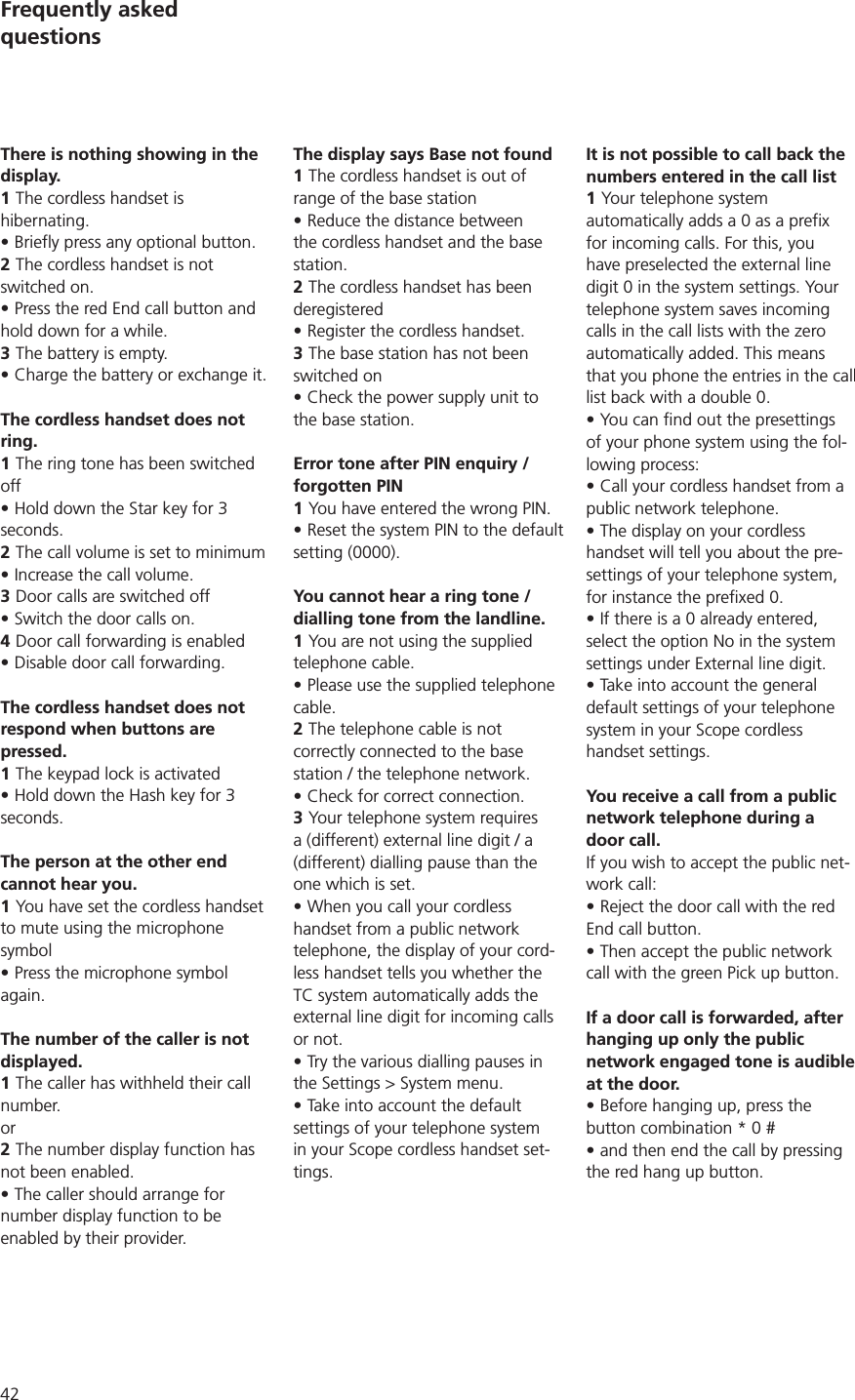 42Frequently asked  questionsThere is nothing showing in the display.1 The cordless handset is hibernating. Briefly press any optional button.2 The cordless handset is not switched on.Press the red End call button and hold down for a while. 3 The battery is empty.Charge the battery or exchange it. The cordless handset does not ring.1 The ring tone has been switched offHold down the Star key for 3 seconds.2 The call volume is set to minimumIncrease the call volume.3 Door calls are switched offSwitch the door calls on.4 Door call forwarding is enabledDisable door call forwarding.The cordless handset does not respond when buttons are pressed. 1 The keypad lock is activatedHold down the Hash key for 3 seconds.The person at the other end cannot hear you. 1 You have set the cordless handset to mute using the microphone symbol Press the microphone symbol again.The number of the caller is not displayed.1 The caller has withheld their call number. or2 The number display function has not been enabled.The caller should arrange for number display function to be enabled by their provider.The display says Base not found1 The cordless handset is out of range of the base station Reduce the distance between the cordless handset and the base station.2 The cordless handset has been deregisteredRegister the cordless handset.3 The base station has not been switched onCheck the power supply unit to the base station.Error tone after PIN enquiry / forgotten PIN1 You have entered the wrong PIN.Reset the system PIN to the default setting (0000).You cannot hear a ring tone / dialling tone from the landline. 1 You are not using the supplied telephone cable.Please use the supplied telephone cable.2 The telephone cable is not correctly connected to the base station / the telephone network. Check for correct connection. 3 Your telephone system requires a (different) external line digit / a (different) dialling pause than the one which is set. When you call your cordless handset from a public network telephone, the display of your cord-less handset tells you whether the TC system automatically adds the external line digit for incoming calls or not. Try the various dialling pauses in the Settings &gt; System menu.Take into account the default settings of your telephone system in your Scope cordless handset set-tings. It is not possible to call back the numbers entered in the call list1 Your telephone system automatically adds a 0 as a prefix for incoming calls. For this, you have preselected the external line digit 0 in the system settings. Your telephone system saves incoming calls in the call lists with the zero automatically added. This means that you phone the entries in the call list back with a double 0.of your phone system using the fol-lowing process:Call your cordless handset from a public network telephone.The display on your cordless handset will tell you about the pre-settings of your telephone system, If there is a 0 already entered, select the option No in the system settings under External line digit.Take into account the general default settings of your telephone system in your Scope cordless handset settings.You receive a call from a public network telephone during a door call. If you wish to accept the public net-work call:Reject the door call with the red End call button.Then accept the public network call with the green Pick up button.If a door call is forwarded, after hanging up only the public network engaged tone is audible at the door.Before hanging up, press the button combination * 0 # and then end the call by pressing the red hang up button.