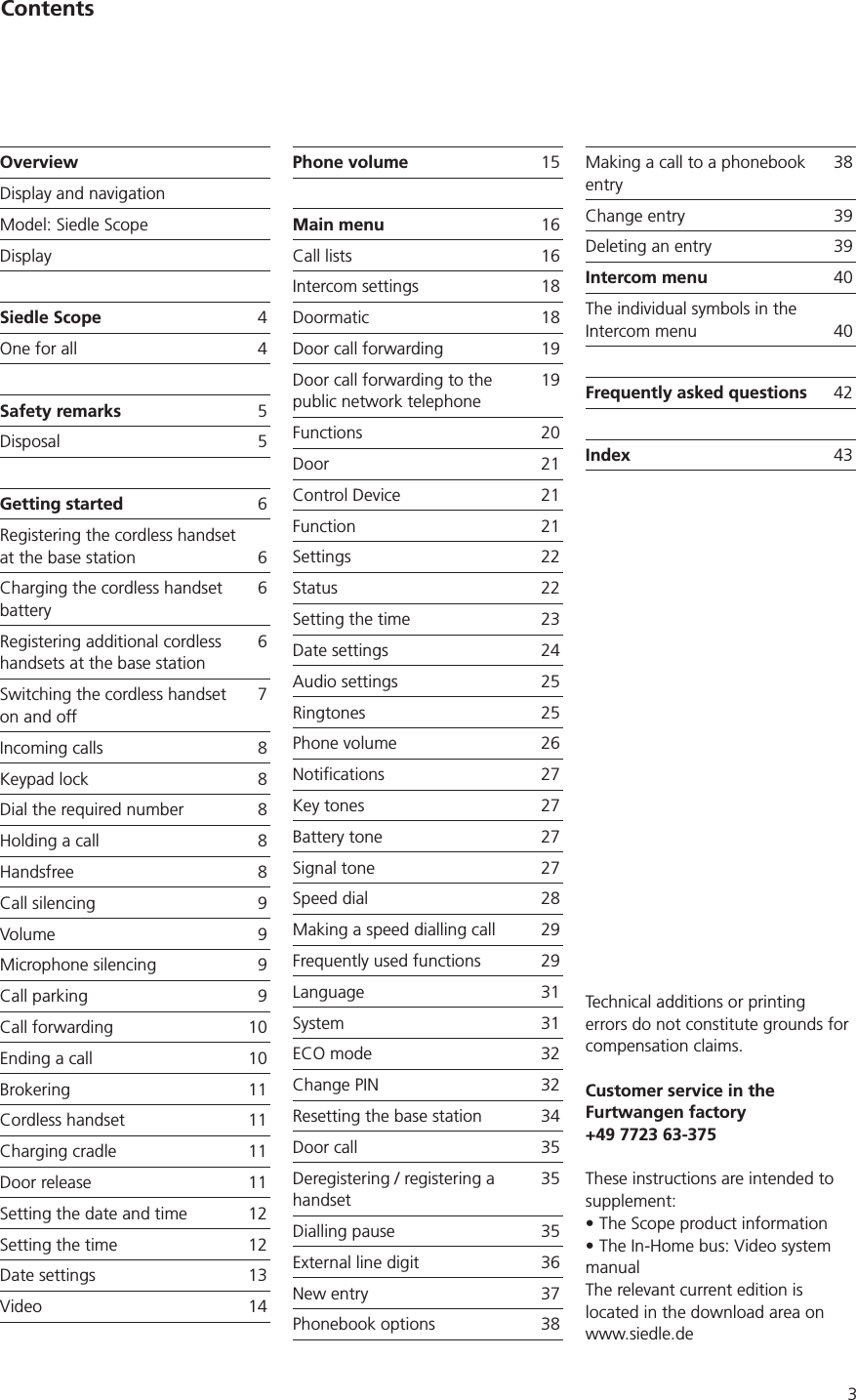 3OverviewDisplay and navigationModel: Siedle ScopeDisplaySiedle Scope 4One for all 4Safety remarks 5Disposal 5Getting started Registering the cordless handset at the base station Charging the cordless handset batteryRegistering additional cordless handsets at the base stationSwitching the cordless handset on and off7Incoming calls Keypad lock Dial the required number Holding a call Handsfree Call silencing 9Volume 9Microphone silencing 9Call parking 9Call forwarding 10Ending a call 10Brokering 11Cordless handset 11Charging cradle 11Door release 11Setting the date and time 12Setting the time 12Date settings 13Video 14Phone volume 15Main menu Call lists Intercom settings Doormatic Door call forwarding 19Door call forwarding to the public network telephone19Functions 20Door 21Control Device 21Function 21Settings 22Status 22Setting the time 23Date settings 24Audio settings 25Ringtones 25Phone volume Notifications 27Key tones 27Battery tone  27Signal tone 27Speed dial Making a speed dialling call 29Frequently used functions 29Language 31System 31ECO mode 32Change PIN 32Resetting the base station 34Door call 35Deregistering / registering a handset35Dialling pause 35External line digit New entry 37Phonebook options Making a call to a phonebook entryChange entry 39Deleting an entry 39Intercom menu 40The individual symbols in the Intercom menu 40Frequently asked questions 42Index 43ContentsTechnical additions or printing errors do not constitute grounds for compensation claims.Customer service in the Furtwangen factory+49 7723 63-375These instructions are intended to supplement:The Scope product informationThe In-Home bus: Video system manualThe relevant current edition is located in the download area on www.siedle.de