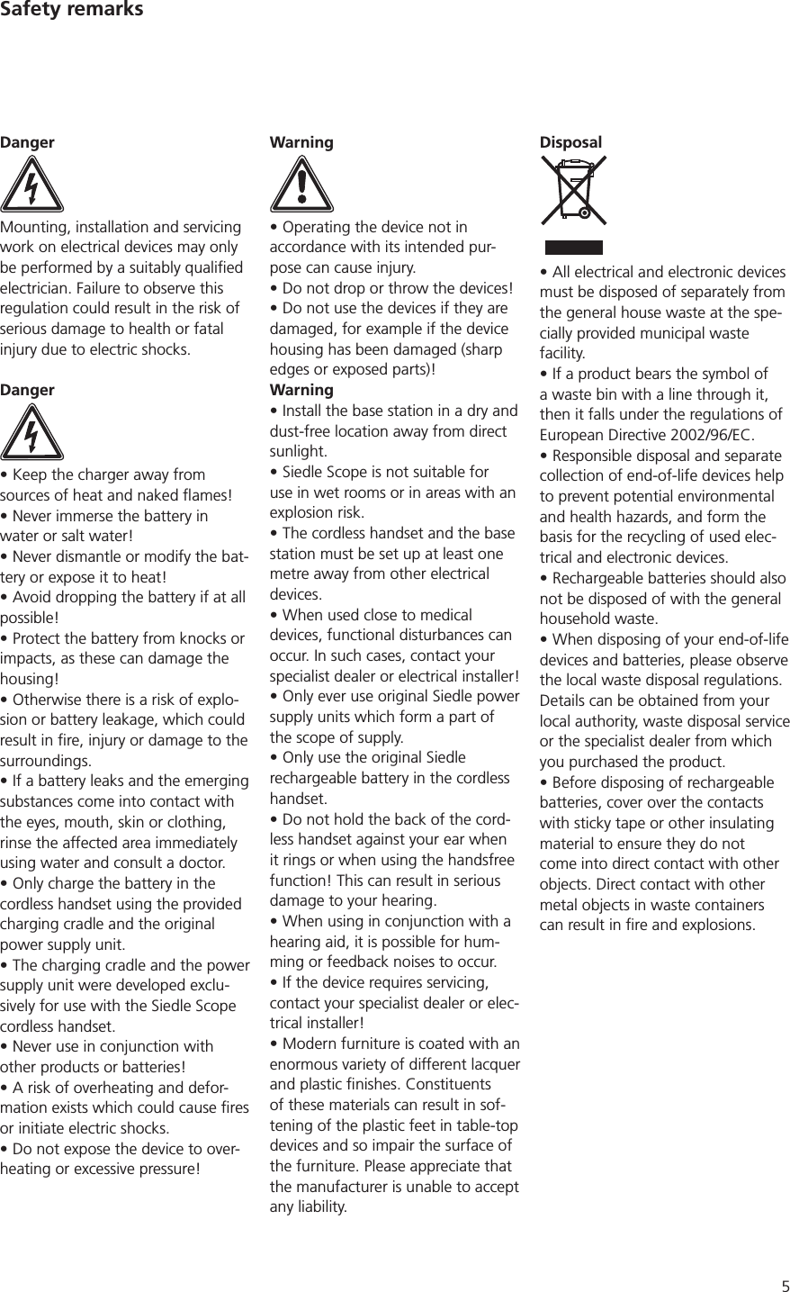5Safety remarksDangerMounting, installation and servicing work on electrical devices may only electrician. Failure to observe this regulation could result in the risk of serious damage to health or fatal injury due to electric shocks.DangerKeep the charger away from Never immerse the battery in water or salt water!Never dismantle or modify the bat-tery or expose it to heat!Avoid dropping the battery if at all possible!Protect the battery from knocks or impacts, as these can damage the housing!Otherwise there is a risk of explo-sion or battery leakage, which could surroundings. If a battery leaks and the emerging substances come into contact with the eyes, mouth, skin or clothing, rinse the affected area immediately using water and consult a doctor.Only charge the battery in the cordless handset using the provided charging cradle and the original power supply unit.The charging cradle and the power supply unit were developed exclu-sively for use with the Siedle Scope cordless handset. Never use in conjunction with other products or batteries!A risk of overheating and defor-or initiate electric shocks.Do not expose the device to over-heating or excessive pressure!WarningOperating the device not in accordance with its intended pur-pose can cause injury. Do not drop or throw the devices!Do not use the devices if they are damaged, for example if the device housing has been damaged (sharp edges or exposed parts)!WarningInstall the base station in a dry and dust-free location away from direct sunlight. Siedle Scope is not suitable for use in wet rooms or in areas with an explosion risk.The cordless handset and the base station must be set up at least one metre away from other electrical devices. When used close to medical devices, functional disturbances can occur. In such cases, contact your specialist dealer or electrical installer!Only ever use original Siedle power supply units which form a part of the scope of supply.Only use the original Siedle rechargeable battery in the cordless handset.Do not hold the back of the cord-less handset against your ear when it rings or when using the handsfree function! This can result in serious damage to your hearing.When using in conjunction with a hearing aid, it is possible for hum-ming or feedback noises to occur.If the device requires servicing, contact your specialist dealer or elec-trical installer!Modern furniture is coated with an enormous variety of different lacquer of these materials can result in sof-tening of the plastic feet in table-top devices and so impair the surface of the furniture. Please appreciate that the manufacturer is unable to accept any liability.DisposalAll electrical and electronic devices must be disposed of separately from the general house waste at the spe-cially provided municipal waste facility. If a product bears the symbol of a waste bin with a line through it, then it falls under the regulations of Responsible disposal and separate collection of end-of-life devices help to prevent potential environmental and health hazards, and form the basis for the recycling of used elec-trical and electronic devices.Rechargeable batteries should also not be disposed of with the general household waste. When disposing of your end-of-life devices and batteries, please observe the local waste disposal regulations. Details can be obtained from your local authority, waste disposal service or the specialist dealer from which you purchased the product. Before disposing of rechargeable batteries, cover over the contacts with sticky tape or other insulating material to ensure they do not come into direct contact with other objects. Direct contact with other metal objects in waste containers 