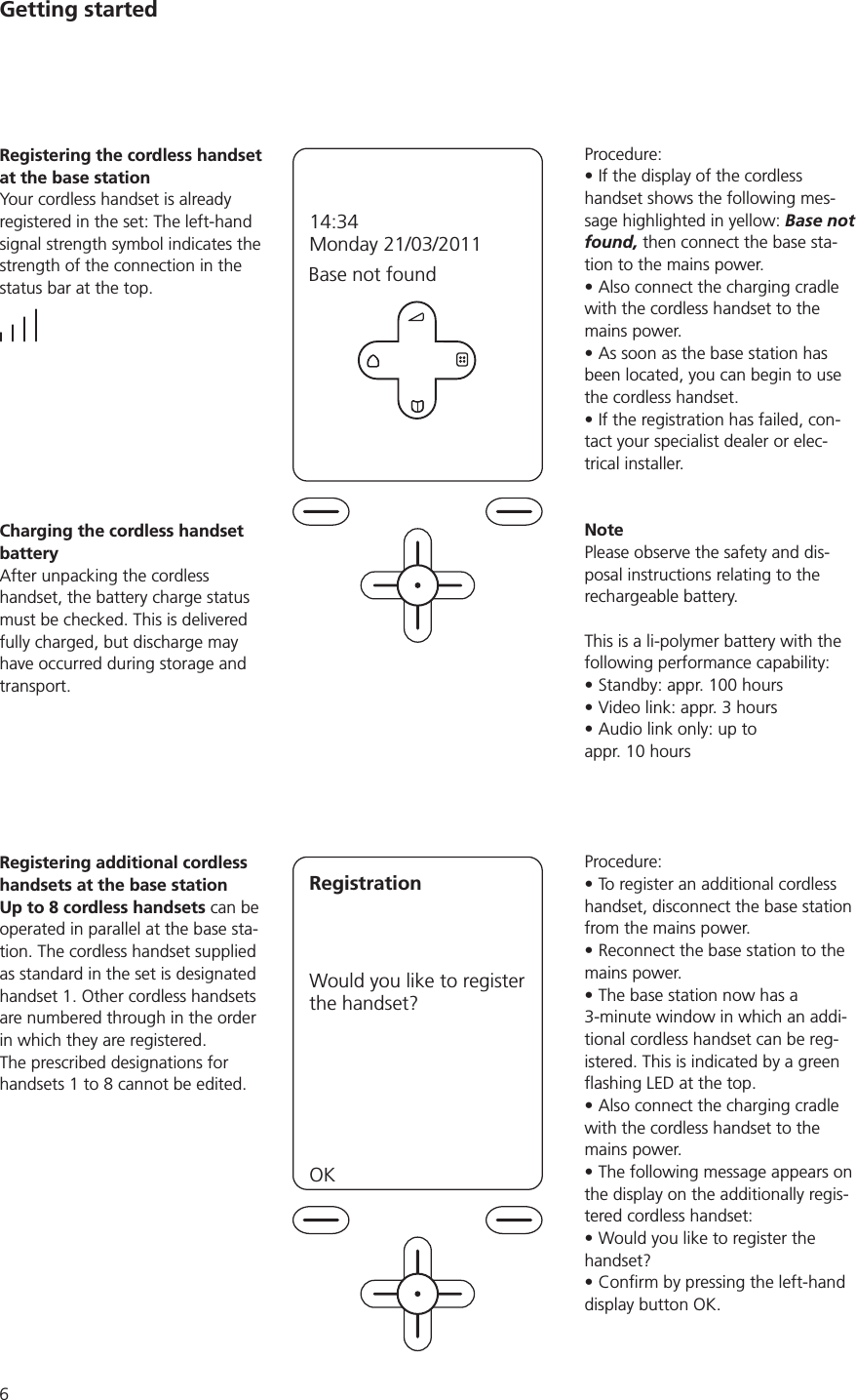 Getting startedProcedure:If the display of the cordless handset shows the following mes-sage highlighted in yellow: Base not found, then connect the base sta-tion to the mains power.Also connect the charging cradle with the cordless handset to the mains power.As soon as the base station has been located, you can begin to use the cordless handset.If the registration has failed, con-tact your specialist dealer or elec-trical installer.NotePlease observe the safety and dis-posal instructions relating to the rechargeable battery.This is a li-polymer battery with the following performance capability:Standby: appr. 100 hoursVideo link: appr. 3 hoursAudio link only: up to  appr. 10 hoursProcedure:To register an additional cordless handset, disconnect the base station from the mains power. Reconnect the base station to the mains power.The base station now has a 3-minute window in which an addi-tional cordless handset can be reg-istered. This is indicated by a green Also connect the charging cradle with the cordless handset to the mains power.The following message appears on the display on the additionally regis-tered cordless handset: Would you like to register the handset?display button OK.Registering the cordless handset at the base stationYour cordless handset is already registered in the set: The left-hand signal strength symbol indicates the strength of the connection in the status bar at the top. Base not found  14:34Monday 21/03/2011Charging the cordless handset batteryAfter unpacking the cordless handset, the battery charge status must be checked. This is delivered fully charged, but discharge may have occurred during storage and transport. Registering additional cordless handsets at the base stationUp to 8 cordless handsets can be operated in parallel at the base sta-tion. The cordless handset supplied as standard in the set is designated handset 1. Other cordless handsets are numbered through in the order in which they are registered. The prescribed designations for RegistrationWould you like to register  the handset?OK  