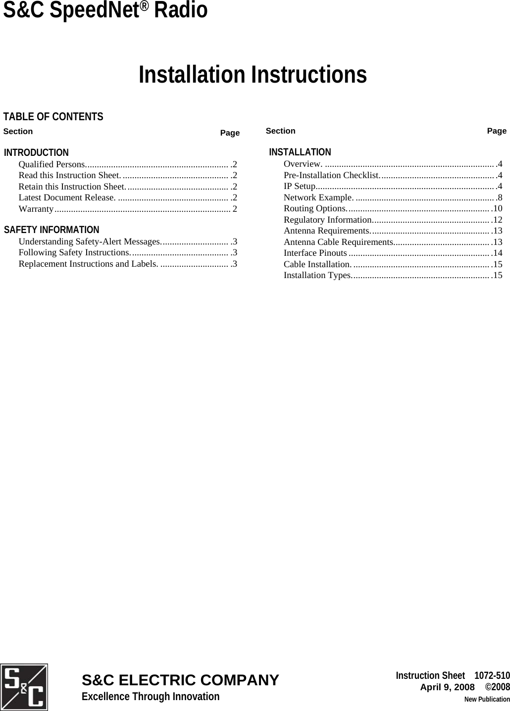  S&amp;C SpeedNet® Radio Installation Instructions TABLE OF CONTENTS Section  Page INTRODUCTION  Qualified Persons............................................................. .2  Read this Instruction Sheet.............................................. .2   Retain this Instruction Sheet............................................ .2   Latest Document Release. ............................................... .2  Warranty........................................................................... 2 SAFETY INFORMATION  Understanding Safety-Alert Messages............................. .3  Following Safety Instructions.......................................... .3  Replacement Instructions and Labels. ............................. .3   Section Page INSTALLATION  Overview. .........................................................................4 Pre-Installation Checklist................................................. .4 IP Setup.............................................................................4 Network Example.............................................................8 Routing Options..............................................................10 Regulatory Information...................................................12 Antenna Requirements................................................... .13 Antenna Cable Requirements..........................................13 Interface Pinouts ............................................................ .14 Cable Installation........................................................... .15 Installation Types............................................................15  Excellence Through Innovation S&amp;C ELECTRIC COMPANY Instruction Sheet    1072-510April 9, 2008    ©2008        New Publication