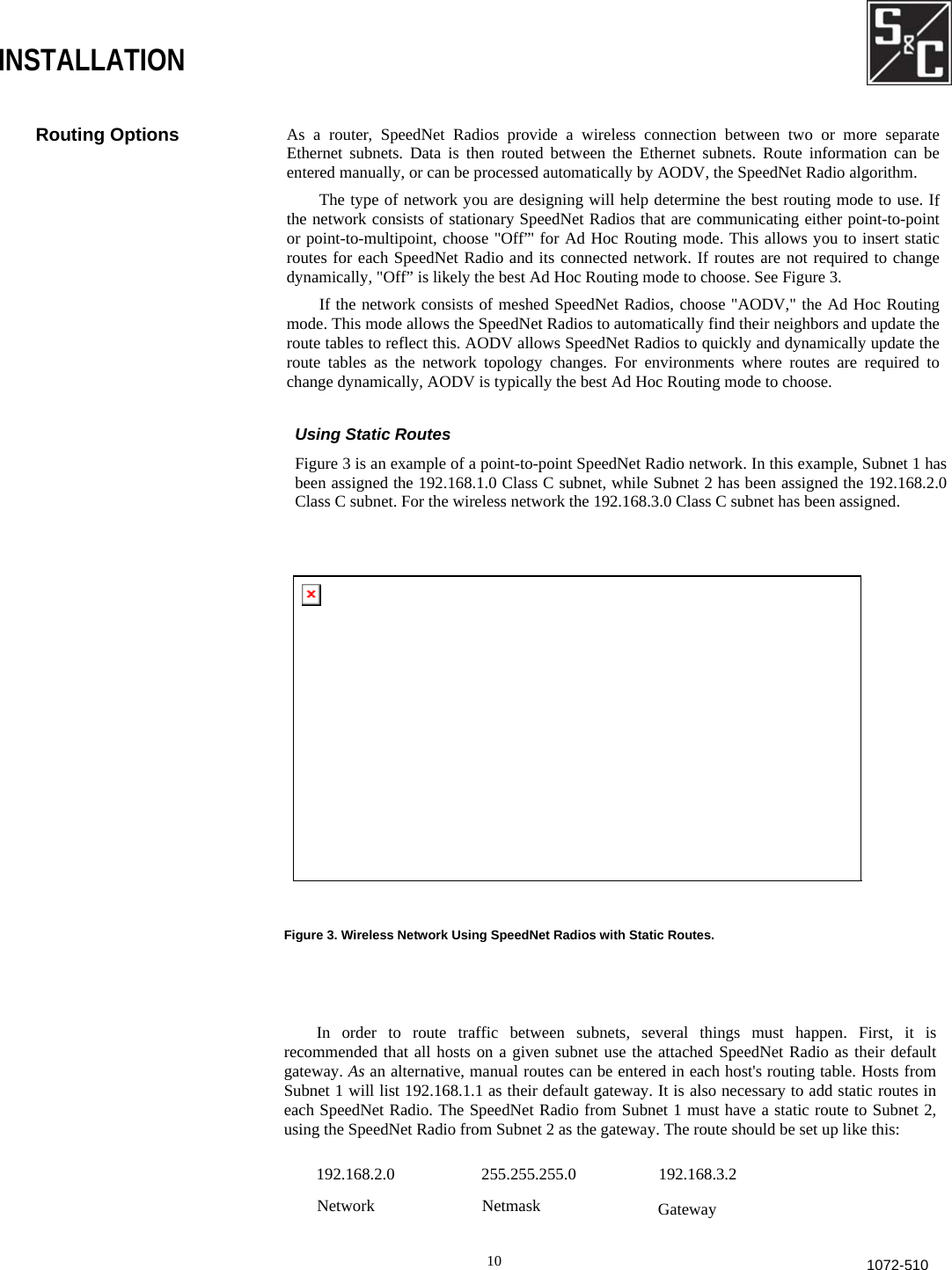                            Routing Options  As a router, SpeedNet Radios provide a wireless connection between two or more separate Ethernet subnets. Data is then routed between the Ethernet subnets. Route information can beentered manually, or can be processed automatically by AODV, the SpeedNet Radio algorithm. The type of network you are designing will help determine the best routing mode to use. Ifthe network consists of stationary SpeedNet Radios that are communicating either point-to-point or point-to-multipoint, choose &quot;Off”&apos; for Ad Hoc Routing mode. This allows you to insert staticroutes for each SpeedNet Radio and its connected network. If routes are not required to changedynamically, &quot;Off” is likely the best Ad Hoc Routing mode to choose. See Figure 3. If the network consists of meshed SpeedNet Radios, choose &quot;AODV,&quot; the Ad Hoc Routing mode. This mode allows the SpeedNet Radios to automatically find their neighbors and update theroute tables to reflect this. AODV allows SpeedNet Radios to quickly and dynamically update the route tables as the network topology changes. For environments where routes are required tochange dynamically, AODV is typically the best Ad Hoc Routing mode to choose. Using Static Routes Figure 3 is an example of a point-to-point SpeedNet Radio network. In this example, Subnet 1 has been assigned the 192.168.1.0 Class C subnet, while Subnet 2 has been assigned the 192.168.2.0Class C subnet. For the wireless network the 192.168.3.0 Class C subnet has been assigned. In order to route traffic between subnets, several things must happen. First, it isrecommended that all hosts on a given subnet use the attached SpeedNet Radio as their defaultgateway. As an alternative, manual routes can be entered in each host&apos;s routing table. Hosts fromSubnet 1 will list 192.168.1.1 as their default gateway. It is also necessary to add static routes ineach SpeedNet Radio. The SpeedNet Radio from Subnet 1 must have a static route to Subnet 2,using the SpeedNet Radio from Subnet 2 as the gateway. The route should be set up like this:  192.168.2.0                     255.255.255.0                    192.168.3.2 NetworkNetmaskGateway 10 1072-510INSTALLATION Figure 3. Wireless Network Using SpeedNet Radios with Static Routes. 