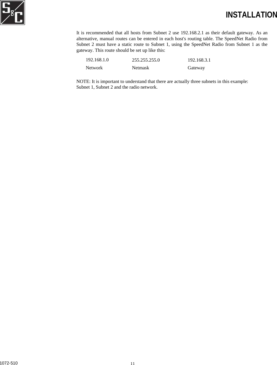  INSTALLATION It is recommended that all hosts from Subnet 2 use 192.168.2.1 as their default gateway. As an alternative, manual routes can be entered in each host&apos;s routing table. The SpeedNet Radio from Subnet 2 must have a static route to Subnet 1, using the SpeedNet Radio from Subnet 1 as the gateway. This route should be set up like this: 192.168.1.0 Network 255.255.255.0 Netmask 192.168.3.1 Gateway NOTE: It is important to understand that there are actually three subnets in this example:  Subnet 1, Subnet 2 and the radio network.1072-510  11