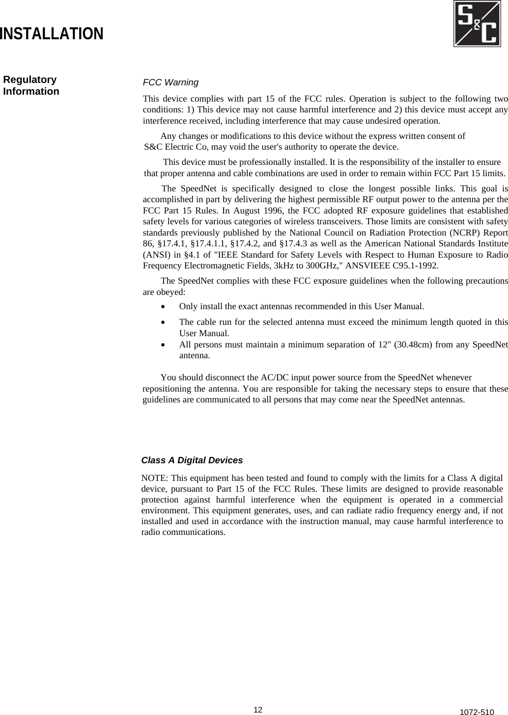  INSTALLATION Regulatory Information  FCC Warning This device complies with part 15 of the FCC rules. Operation is subject to the following twoconditions: 1) This device may not cause harmful interference and 2) this device must accept any interference received, including interference that may cause undesired operation.   Any changes or modifications to this device without the express written consent of S&amp;C Electric Co, may void the user&apos;s authority to operate the device. This device must be professionally installed. It is the responsibility of the installer to ensure that proper antenna and cable combinations are used in order to remain within FCC Part 15 limits.The SpeedNet is specifically designed to close the longest possible links. This goal is accomplished in part by delivering the highest permissible RF output power to the antenna per theFCC Part 15 Rules. In August 1996, the FCC adopted RF exposure guidelines that establishedsafety levels for various categories of wireless transceivers. Those limits are consistent with safety standards previously published by the National Council on Radiation Protection (NCRP) Report 86, §17.4.1, §17.4.1.1, §17.4.2, and §17.4.3 as well as the American National Standards Institute (ANSI) in §4.1 of &quot;IEEE Standard for Safety Levels with Respect to Human Exposure to RadioFrequency Electromagnetic Fields, 3kHz to 300GHz,&quot; ANSVIEEE C95.1-1992. The SpeedNet complies with these FCC exposure guidelines when the following precautionsare obeyed: •  Only install the exact antennas recommended in this User Manual. •  The cable run for the selected antenna must exceed the minimum length quoted in thisUser Manual. •  All persons must maintain a minimum separation of 12&quot; (30.48cm) from any SpeedNetantenna.    You should disconnect the AC/DC input power source from the SpeedNet whenever repositioning the antenna. You are responsible for taking the necessary steps to ensure that theseguidelines are communicated to all persons that may come near the SpeedNet antennas. Class A Digital Devices NOTE: This equipment has been tested and found to comply with the limits for a Class A digital device, pursuant to Part 15 of the FCC Rules. These limits are designed to provide reasonable protection against harmful interference when the equipment is operated in a commercial environment. This equipment generates, uses, and can radiate radio frequency energy and, if not installed and used in accordance with the instruction manual, may cause harmful interference to radio communications.  12 1072-510