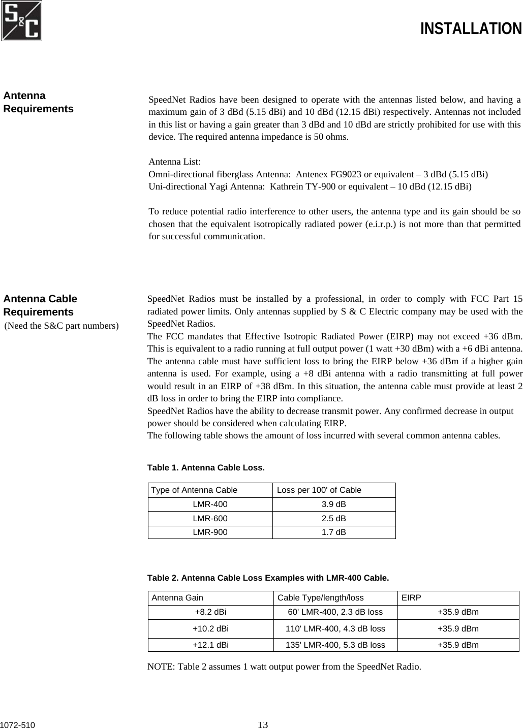  INSTALLATION Antenna Cable Requirements     (Need the S&amp;C part numbers) SpeedNet Radios must be installed by a professional, in order to comply with FCC Part 15radiated power limits. Only antennas supplied by S &amp; C Electric company may be used with theSpeedNet Radios. The FCC mandates that Effective Isotropic Radiated Power (EIRP) may not exceed +36 dBm.This is equivalent to a radio running at full output power (1 watt +30 dBm) with a +6 dBi antenna.The antenna cable must have sufficient loss to bring the EIRP below +36 dBm if a higher gainantenna is used. For example, using a +8 dBi antenna with a radio transmitting at full powerwould result in an EIRP of +38 dBm. In this situation, the antenna cable must provide at least 2dB loss in order to bring the EIRP into compliance. SpeedNet Radios have the ability to decrease transmit power. Any confirmed decrease in output power should be considered when calculating EIRP. The following table shows the amount of loss incurred with several common antenna cables. Table 1. Antenna Cable Loss.Type of Antenna Cable  Loss per 100&apos; of Cable LMR-400 3.9 dB LMR-600 2.5 dB LMR-900 1.7 dB Table 2. Antenna Cable Loss Examples with LMR-400 Cable. Antenna Gain  Cable Type/length/loss  EIRP +8.2 dBi  60&apos; LMR-400, 2.3 dB loss  +35.9 dBm +10.2 dBi  110&apos; LMR-400, 4.3 dB loss  +35.9 dBm +12.1 dBi  135&apos; LMR-400, 5.3 dB loss  +35.9 dBm NOTE: Table 2 assumes 1 watt output power from the SpeedNet Radio. 1072-510 13Antenna Requirements  SpeedNet Radios have been designed to operate with the antennas listed below, and having amaximum gain of 3 dBd (5.15 dBi) and 10 dBd (12.15 dBi) respectively. Antennas not includedin this list or having a gain greater than 3 dBd and 10 dBd are strictly prohibited for use with thisdevice. The required antenna impedance is 50 ohms.  Antenna List: Omni-directional fiberglass Antenna:  Antenex FG9023 or equivalent – 3 dBd (5.15 dBi) Uni-directional Yagi Antenna:  Kathrein TY-900 or equivalent – 10 dBd (12.15 dBi)  To reduce potential radio interference to other users, the antenna type and its gain should be sochosen that the equivalent isotropically radiated power (e.i.r.p.) is not more than that permittedfor successful communication. 