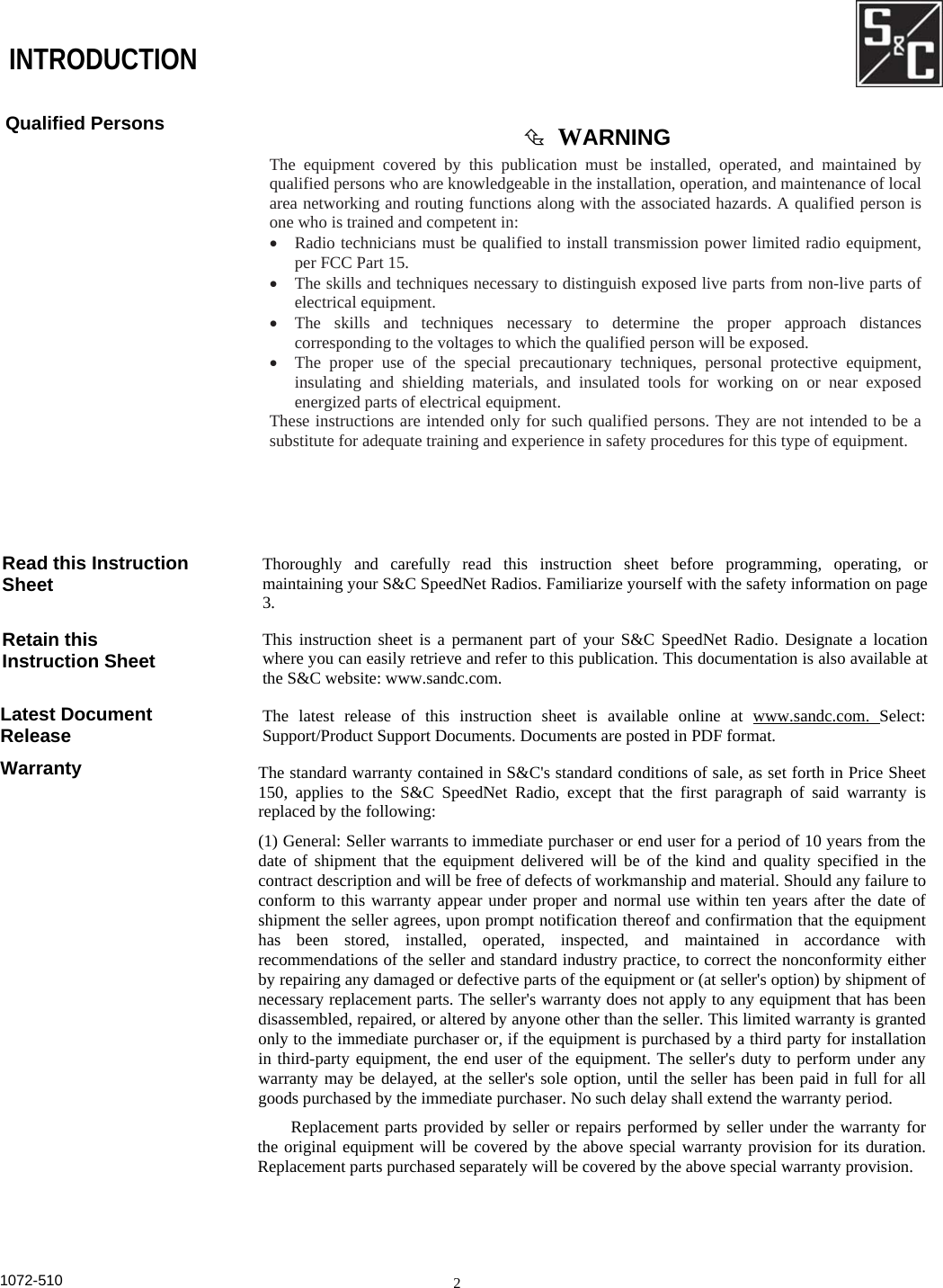  INTRODUCTION Qualified Persons Read this Instruction Sheet Retain this Instruction Sheet Latest Document Release Warranty   WARNING The equipment covered by this publication must be installed, operated, and maintained byqualified persons who are knowledgeable in the installation, operation, and maintenance of localarea networking and routing functions along with the associated hazards. A qualified person isone who is trained and competent in: •  Radio technicians must be qualified to install transmission power limited radio equipment,per FCC Part 15. •  The skills and techniques necessary to distinguish exposed live parts from non-live parts ofelectrical equipment. •  The skills and techniques necessary to determine the proper approach distancescorresponding to the voltages to which the qualified person will be exposed. •  The proper use of the special precautionary techniques, personal protective equipment,insulating and shielding materials, and insulated tools for working on or near exposedenergized parts of electrical equipment. These instructions are intended only for such qualified persons. They are not intended to be asubstitute for adequate training and experience in safety procedures for this type of equipment. Thoroughly and carefully read this instruction sheet before programming, operating, ormaintaining your S&amp;C SpeedNet Radios. Familiarize yourself with the safety information on page 3. This instruction sheet is a permanent part of your S&amp;C SpeedNet Radio. Designate a location where you can easily retrieve and refer to this publication. This documentation is also available atthe S&amp;C website: www.sandc.com.The latest release of this instruction sheet is available online at www.sandc.com. Select: Support/Product Support Documents. Documents are posted in PDF format. The standard warranty contained in S&amp;C&apos;s standard conditions of sale, as set forth in Price Sheet150, applies to the S&amp;C SpeedNet Radio, except that the first paragraph of said warranty isreplaced by the following: (1) General: Seller warrants to immediate purchaser or end user for a period of 10 years from thedate of shipment that the equipment delivered will be of the kind and quality specified in thecontract description and will be free of defects of workmanship and material. Should any failure toconform to this warranty appear under proper and normal use within ten years after the date ofshipment the seller agrees, upon prompt notification thereof and confirmation that the equipmenthas been stored, installed, operated, inspected, and maintained in accordance withrecommendations of the seller and standard industry practice, to correct the nonconformity eitherby repairing any damaged or defective parts of the equipment or (at seller&apos;s option) by shipment ofnecessary replacement parts. The seller&apos;s warranty does not apply to any equipment that has beendisassembled, repaired, or altered by anyone other than the seller. This limited warranty is grantedonly to the immediate purchaser or, if the equipment is purchased by a third party for installationin third-party equipment, the end user of the equipment. The seller&apos;s duty to perform under anywarranty may be delayed, at the seller&apos;s sole option, until the seller has been paid in full for allgoods purchased by the immediate purchaser. No such delay shall extend the warranty period. Replacement parts provided by seller or repairs performed by seller under the warranty forthe original equipment will be covered by the above special warranty provision for its duration.Replacement parts purchased separately will be covered by the above special warranty provision.1072-510  2