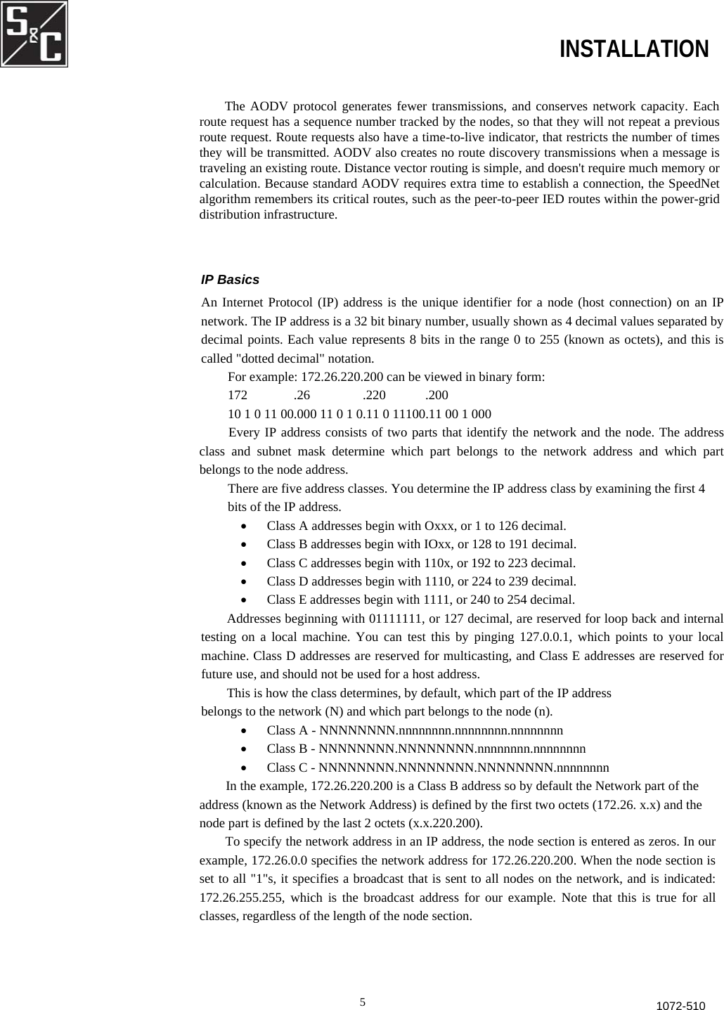  INSTALLATION The AODV protocol generates fewer transmissions, and conserves network capacity. Each route request has a sequence number tracked by the nodes, so that they will not repeat a previousroute request. Route requests also have a time-to-live indicator, that restricts the number of times they will be transmitted. AODV also creates no route discovery transmissions when a message istraveling an existing route. Distance vector routing is simple, and doesn&apos;t require much memory orcalculation. Because standard AODV requires extra time to establish a connection, the SpeedNetalgorithm remembers its critical routes, such as the peer-to-peer IED routes within the power-grid distribution infrastructure. IP Basics An Internet Protocol (IP) address is the unique identifier for a node (host connection) on an IPnetwork. The IP address is a 32 bit binary number, usually shown as 4 decimal values separated bydecimal points. Each value represents 8 bits in the range 0 to 255 (known as octets), and this iscalled &quot;dotted decimal&quot; notation. For example: 172.26.220.200 can be viewed in binary form: 172              .26                .220            .200 10 1 0 11 00.000 11 0 1 0.11 0 11100.11 00 1 000   Every IP address consists of two parts that identify the network and the node. The addressclass and subnet mask determine which part belongs to the network address and which partbelongs to the node address. There are five address classes. You determine the IP address class by examining the first 4 bits of the IP address. •  Class A addresses begin with Oxxx, or 1 to 126 decimal. •  Class B addresses begin with IOxx, or 128 to 191 decimal.  •  Class C addresses begin with 110x, or 192 to 223 decimal.  •  Class D addresses begin with 1110, or 224 to 239 decimal.  •  Class E addresses begin with 1111, or 240 to 254 decimal. Addresses beginning with 01111111, or 127 decimal, are reserved for loop back and internaltesting on a local machine. You can test this by pinging 127.0.0.1, which points to your localmachine. Class D addresses are reserved for multicasting, and Class E addresses are reserved forfuture use, and should not be used for a host address. This is how the class determines, by default, which part of the IP address belongs to the network (N) and which part belongs to the node (n). •  Class A - NNNNNNNN.nnnnnnnn.nnnnnnnn.nnnnnnnn •  Class B - NNNNNNNN.NNNNNNNN.nnnnnnnn.nnnnnnnn •  Class C - NNNNNNNN.NNNNNNNN.NNNNNNNN.nnnnnnnn In the example, 172.26.220.200 is a Class B address so by default the Network part of the address (known as the Network Address) is defined by the first two octets (172.26. x.x) and the node part is defined by the last 2 octets (x.x.220.200). To specify the network address in an IP address, the node section is entered as zeros. In our example, 172.26.0.0 specifies the network address for 172.26.220.200. When the node section is set to all &quot;1&quot;s, it specifies a broadcast that is sent to all nodes on the network, and is indicated: 172.26.255.255, which is the broadcast address for our example. Note that this is true for all classes, regardless of the length of the node section. 51072-510