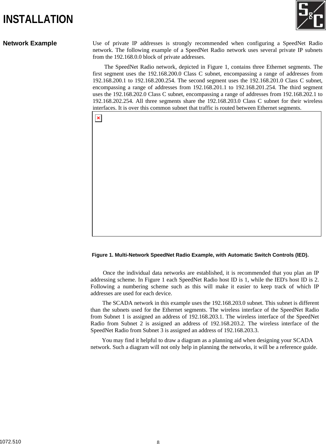       INSTALLATION Network Example  Use of private IP addresses is strongly recommended when configuring a SpeedNet Radionetwork. The following example of a SpeedNet Radio network uses several private IP subnetsfrom the 192.168.0.0 block of private addresses. The SpeedNet Radio network, depicted in Figure 1, contains three Ethernet segments. Thefirst segment uses the 192.168.200.0 Class C subnet, encompassing a range of addresses from192.168.200.1 to 192.168.200.254. The second segment uses the 192.168.201.0 Class C subnet,encompassing a range of addresses from 192.168.201.1 to 192.168.201.254. The third segmentuses the 192.168.202.0 Class C subnet, encompassing a range of addresses from 192.168.202.1 to192.168.202.254. All three segments share the 192.168.203.0 Class C subnet for their wirelessinterfaces. It is over this common subnet that traffic is routed between Ethernet segments. Figure 1. Multi-Network SpeedNet Radio Example, with Automatic Switch Controls (lED). Once the individual data networks are established, it is recommended that you plan an IP addressing scheme. In Figure 1 each SpeedNet Radio host ID is 1, while the IED&apos;s host ID is 2. Following a numbering scheme such as this will make it easier to keep track of which IP addresses are used for each device. The SCADA network in this example uses the 192.168.203.0 subnet. This subnet is different than the subnets used for the Ethernet segments. The wireless interface of the SpeedNet Radio from Subnet 1 is assigned an address of 192.168.203.1. The wireless interface of the SpeedNet Radio from Subnet 2 is assigned an address of 192.168.203.2. The wireless interface of the SpeedNet Radio from Subnet 3 is assigned an address of 192.168.203.3. You may find it helpful to draw a diagram as a planning aid when designing your SCADA network. Such a diagram will not only help in planning the networks, it will be a reference guide. 1072.510  8