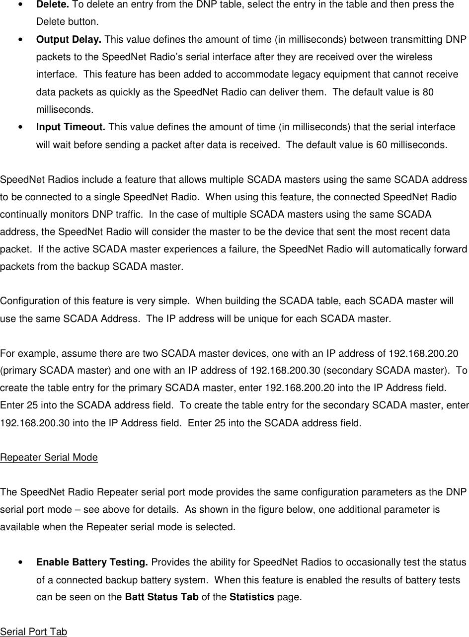   • Delete. To delete an entry from the DNP table, select the entry in the table and then press the Delete button. • Output Delay. This value defines the amount of time (in milliseconds) between transmitting DNP packets to the SpeedNet Radio’s serial interface after they are received over the wireless interface.  This feature has been added to accommodate legacy equipment that cannot receive data packets as quickly as the SpeedNet Radio can deliver them.  The default value is 80 milliseconds. • Input Timeout. This value defines the amount of time (in milliseconds) that the serial interface will wait before sending a packet after data is received.  The default value is 60 milliseconds.  SpeedNet Radios include a feature that allows multiple SCADA masters using the same SCADA address to be connected to a single SpeedNet Radio.  When using this feature, the connected SpeedNet Radio continually monitors DNP traffic.  In the case of multiple SCADA masters using the same SCADA address, the SpeedNet Radio will consider the master to be the device that sent the most recent data packet.  If the active SCADA master experiences a failure, the SpeedNet Radio will automatically forward packets from the backup SCADA master.  Configuration of this feature is very simple.  When building the SCADA table, each SCADA master will use the same SCADA Address.  The IP address will be unique for each SCADA master.  For example, assume there are two SCADA master devices, one with an IP address of 192.168.200.20 (primary SCADA master) and one with an IP address of 192.168.200.30 (secondary SCADA master).  To create the table entry for the primary SCADA master, enter 192.168.200.20 into the IP Address field.  Enter 25 into the SCADA address field.  To create the table entry for the secondary SCADA master, enter 192.168.200.30 into the IP Address field.  Enter 25 into the SCADA address field.  Repeater Serial Mode  The SpeedNet Radio Repeater serial port mode provides the same configuration parameters as the DNP serial port mode – see above for details.  As shown in the figure below, one additional parameter is available when the Repeater serial mode is selected.  • Enable Battery Testing. Provides the ability for SpeedNet Radios to occasionally test the status of a connected backup battery system.  When this feature is enabled the results of battery tests can be seen on the Batt Status Tab of the Statistics page.   Serial Port Tab 