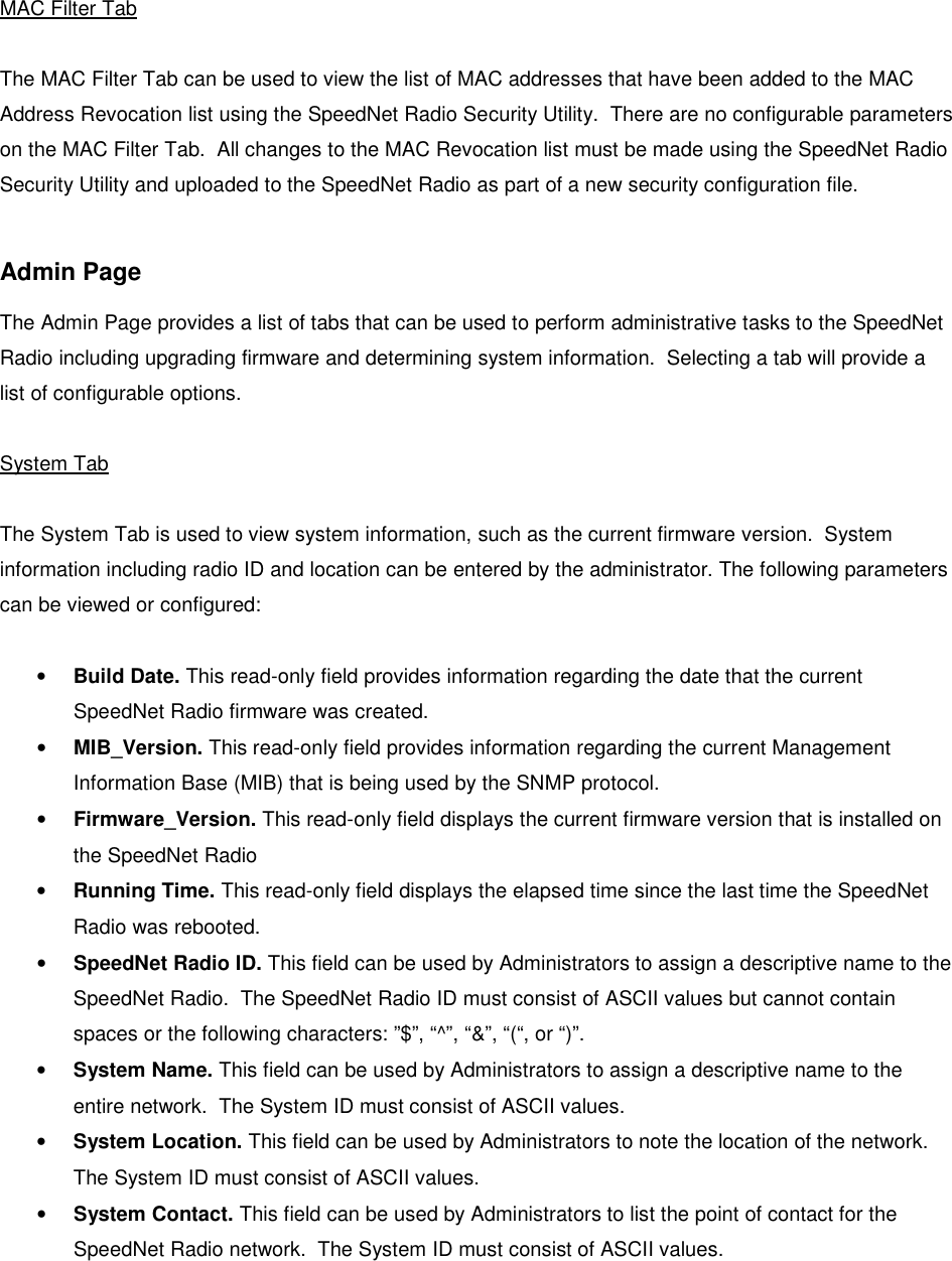    MAC Filter Tab  The MAC Filter Tab can be used to view the list of MAC addresses that have been added to the MAC Address Revocation list using the SpeedNet Radio Security Utility.  There are no configurable parameters on the MAC Filter Tab.  All changes to the MAC Revocation list must be made using the SpeedNet Radio Security Utility and uploaded to the SpeedNet Radio as part of a new security configuration file.  Admin Page The Admin Page provides a list of tabs that can be used to perform administrative tasks to the SpeedNet Radio including upgrading firmware and determining system information.  Selecting a tab will provide a list of configurable options.  System Tab  The System Tab is used to view system information, such as the current firmware version.  System information including radio ID and location can be entered by the administrator. The following parameters can be viewed or configured:  • Build Date. This read-only field provides information regarding the date that the current SpeedNet Radio firmware was created.  • MIB_Version. This read-only field provides information regarding the current Management Information Base (MIB) that is being used by the SNMP protocol. • Firmware_Version. This read-only field displays the current firmware version that is installed on the SpeedNet Radio • Running Time. This read-only field displays the elapsed time since the last time the SpeedNet Radio was rebooted. • SpeedNet Radio ID. This field can be used by Administrators to assign a descriptive name to the SpeedNet Radio.  The SpeedNet Radio ID must consist of ASCII values but cannot contain spaces or the following characters: ”$”, “^”, “&amp;”, “(“, or “)”. • System Name. This field can be used by Administrators to assign a descriptive name to the entire network.  The System ID must consist of ASCII values. • System Location. This field can be used by Administrators to note the location of the network. The System ID must consist of ASCII values. • System Contact. This field can be used by Administrators to list the point of contact for the SpeedNet Radio network.  The System ID must consist of ASCII values. 