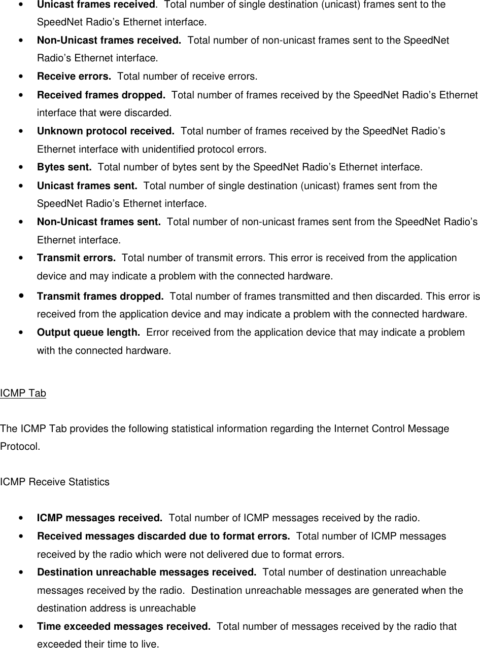   • Unicast frames received.  Total number of single destination (unicast) frames sent to the SpeedNet Radio’s Ethernet interface. • Non-Unicast frames received.  Total number of non-unicast frames sent to the SpeedNet Radio’s Ethernet interface. • Receive errors.  Total number of receive errors.  • Received frames dropped.  Total number of frames received by the SpeedNet Radio’s Ethernet interface that were discarded. • Unknown protocol received.  Total number of frames received by the SpeedNet Radio’s Ethernet interface with unidentified protocol errors. • Bytes sent.  Total number of bytes sent by the SpeedNet Radio’s Ethernet interface. • Unicast frames sent.  Total number of single destination (unicast) frames sent from the SpeedNet Radio’s Ethernet interface.  • Non-Unicast frames sent.  Total number of non-unicast frames sent from the SpeedNet Radio’s Ethernet interface. • Transmit errors.  Total number of transmit errors. This error is received from the application device and may indicate a problem with the connected hardware. • Transmit frames dropped.  Total number of frames transmitted and then discarded. This error is received from the application device and may indicate a problem with the connected hardware. • Output queue length.  Error received from the application device that may indicate a problem with the connected hardware.  ICMP Tab  The ICMP Tab provides the following statistical information regarding the Internet Control Message Protocol.  ICMP Receive Statistics  • ICMP messages received.  Total number of ICMP messages received by the radio. • Received messages discarded due to format errors.  Total number of ICMP messages received by the radio which were not delivered due to format errors. • Destination unreachable messages received.  Total number of destination unreachable messages received by the radio.  Destination unreachable messages are generated when the destination address is unreachable • Time exceeded messages received.  Total number of messages received by the radio that exceeded their time to live. 