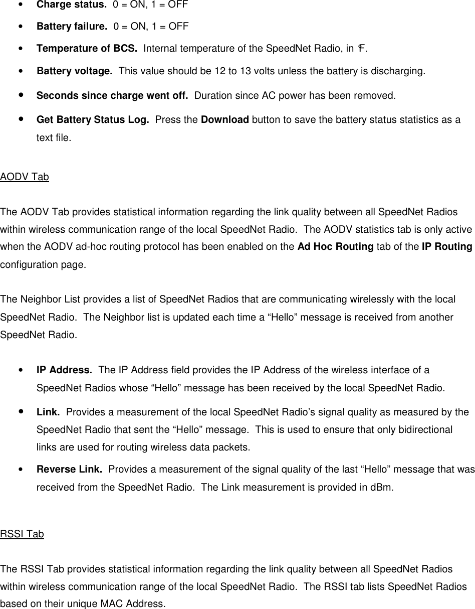   • Charge status.  0 = ON, 1 = OFF • Battery failure.  0 = ON, 1 = OFF • Temperature of BCS.  Internal temperature of the SpeedNet Radio, in °F. • Battery voltage.  This value should be 12 to 13 volts unless the battery is discharging. • Seconds since charge went off.  Duration since AC power has been removed. • Get Battery Status Log.  Press the Download button to save the battery status statistics as a text file.  AODV Tab  The AODV Tab provides statistical information regarding the link quality between all SpeedNet Radios within wireless communication range of the local SpeedNet Radio.  The AODV statistics tab is only active when the AODV ad-hoc routing protocol has been enabled on the Ad Hoc Routing tab of the IP Routing configuration page.  The Neighbor List provides a list of SpeedNet Radios that are communicating wirelessly with the local SpeedNet Radio.  The Neighbor list is updated each time a “Hello” message is received from another SpeedNet Radio.  • IP Address.  The IP Address field provides the IP Address of the wireless interface of a SpeedNet Radios whose “Hello” message has been received by the local SpeedNet Radio. • Link.  Provides a measurement of the local SpeedNet Radio’s signal quality as measured by the SpeedNet Radio that sent the “Hello” message.  This is used to ensure that only bidirectional links are used for routing wireless data packets. • Reverse Link.  Provides a measurement of the signal quality of the last “Hello” message that was received from the SpeedNet Radio.  The Link measurement is provided in dBm.  RSSI Tab  The RSSI Tab provides statistical information regarding the link quality between all SpeedNet Radios within wireless communication range of the local SpeedNet Radio.  The RSSI tab lists SpeedNet Radios based on their unique MAC Address.    