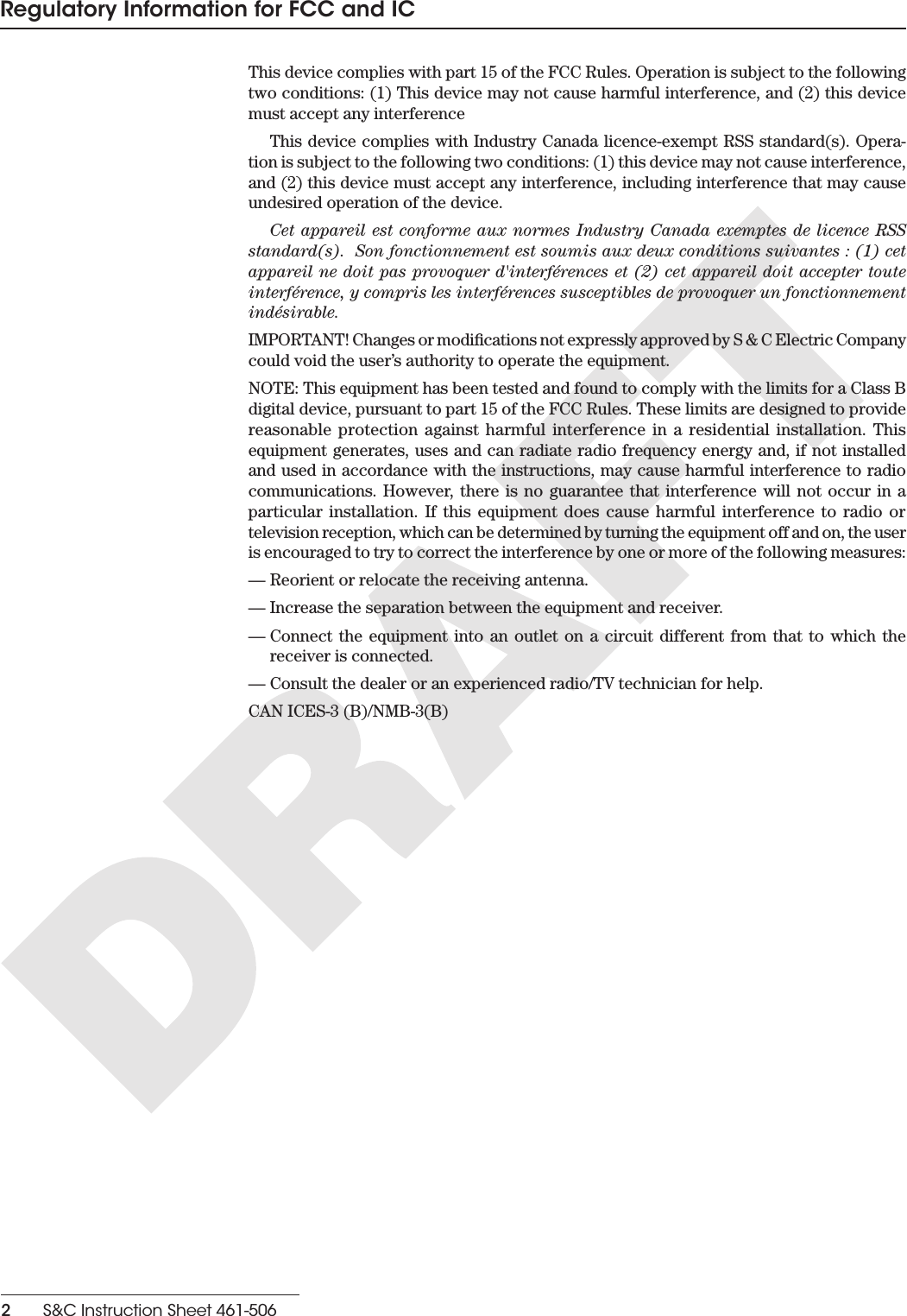 2    S&amp;C Instruction Sheet 461-506Regulatory Information for FCC and ICThis device complies with part 15 of the FCC Rules. Operation is subject to the following two conditions: (1) This device may not cause harmful interference, and (2) this device must accept any interference This device complies with Industry Canada licence-exempt RSS standard(s). Opera-tion is subject to the following two conditions: (1) this device may not cause interference, and (2) this device must accept any interference, including interference that may cause undesired operation of the device.Cet appareil est conforme aux normes Industry Canada exemptes de licence RSS standard(s).  Son fonctionnement est soumis aux deux conditions suivantes : (1) cet appareil ne doit pas provoquer d&apos;interférences et (2) cet appareil doit accepter toute interférence, y compris les interférences susceptibles de provoquer un fonctionnement indésirable.IMPORTANT! Changes or modications not expressly approved by S &amp; C Electric Company could void the user’s authority to operate the equipment.NOTE: This equipment has been tested and found to comply with the limits for a Class B digital device, pursuant to part 15 of the FCC Rules. These limits are designed to provide reasonable protection against harmful interference in a residential installation. This equipment generates, uses and can radiate radio frequency energy and, if not installed and used in accordance with the instructions, may cause harmful interference to radio communications. However, there is no guarantee that interference will not occur in a particular installation. If this equipment does cause harmful interference to radio or television reception, which can be determined by turning the equipment off and on, the user is encouraged to try to correct the interference by one or more of the following measures: — Reorient or relocate the receiving antenna. — Increase the separation between the equipment and receiver. — Connect the equipment into an outlet on a circuit different from that to which the receiver is connected. — Consult the dealer or an experienced radio/TV technician for help.CAN ICES-3 (B)/NMB-3(B) 