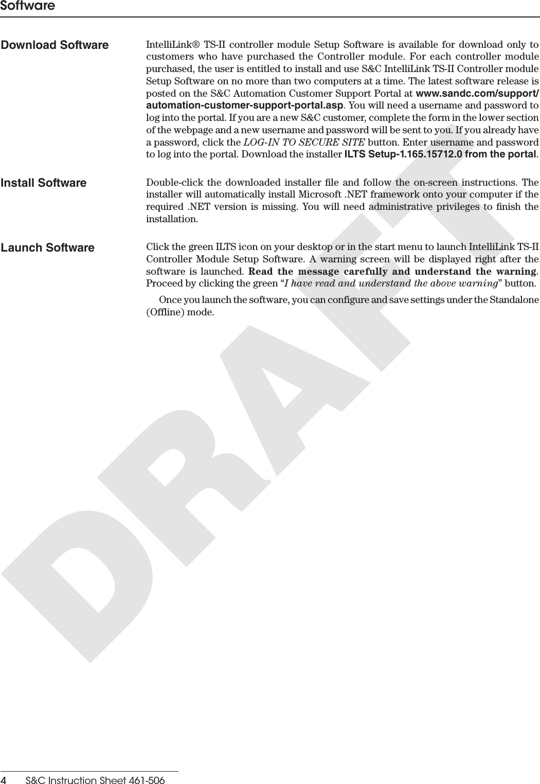 4    S&amp;C Instruction Sheet 461-506SoftwareDownload Software IntelliLink® TS-II controller module Setup Software is available for download only to customers who have purchased the Controller module. For each controller module purchased, the user is entitled to install and use S&amp;C IntelliLink TS-II Controller module Setup Software on no more than two computers at a time. The latest software release is posted on the S&amp;C Automation Customer Support Portal at www.sandc.com/support/automation-customer-support-portal.asp. You will need a username and password to log into the portal. If you are a new S&amp;C customer, complete the form in the lower section of the webpage and a new username and password will be sent to you. If you already have a password, click the LOG-IN TO SECURE SITE button. Enter username and password to log into the portal. Download the installer ILTS Setup-1.165.15712.0 from the portal.Install Software Double-click the downloaded installer le and follow the on-screen instructions. The installer will automatically install Microsoft .NET framework onto your computer if the required .NET version is missing. You will need administrative privileges to nish the installation.Launch Software Click the green ILTS icon on your desktop or in the start menu to launch IntelliLink TS-II Controller Module Setup Software. A warning screen will be displayed right after the software is launched. Read the message carefully and understand the warning. Proceed by clicking the green “I have read and understand the above warning” button.Once you launch the software, you can configure and save settings under the Standalone (Offline) mode.