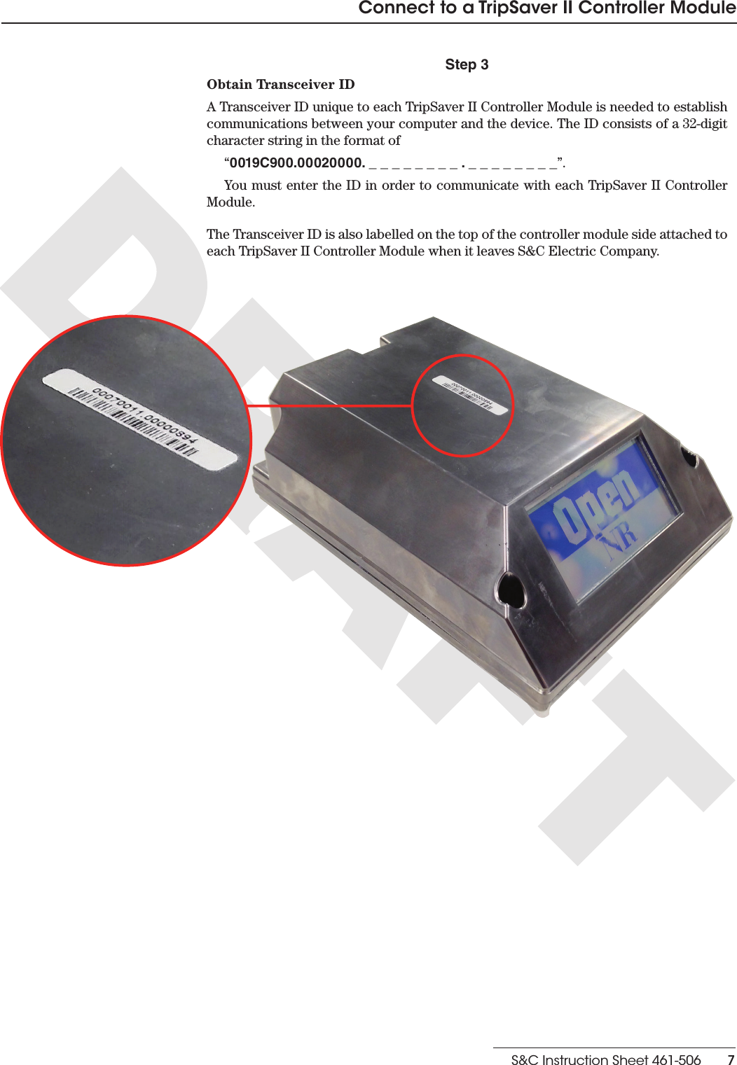 S&amp;C Instruction Sheet 461-506    7Connect to a TripSaver II Controller ModuleStep 3Obtain Transceiver IDA Transceiver ID unique to each TripSaver II Controller Module is needed to establish communications between your computer and the device. The ID consists of a 32-digit character string in the format of “0019C900.00020000. _ _ _ _ _ _ _ _ . _ _ _ _ _ _ _ _”. You must enter the ID in order to communicate with each TripSaver II Controller Module. The Transceiver ID is also labelled on the top of the controller module side attached to each TripSaver II Controller Module when it leaves S&amp;C Electric Company.