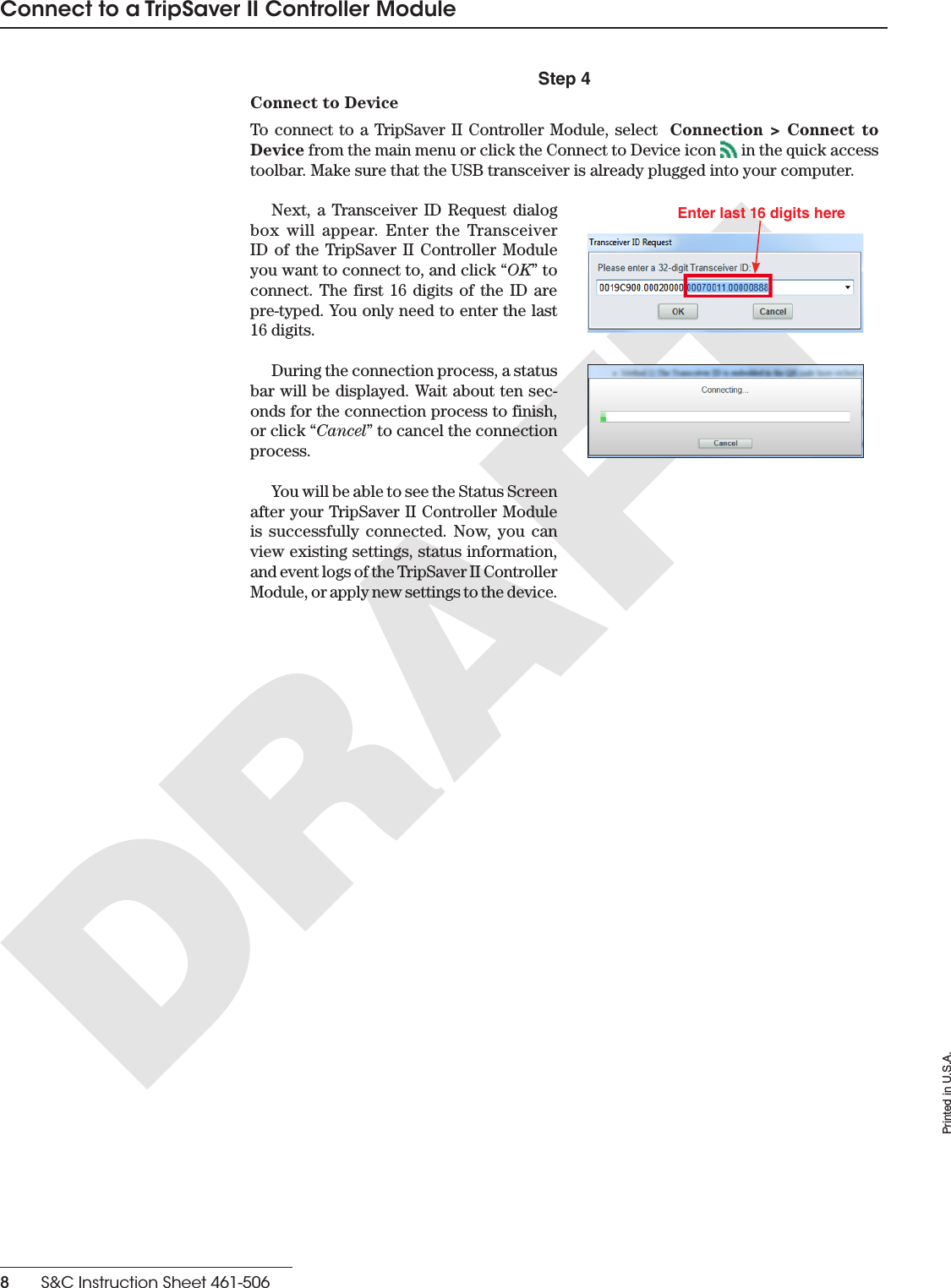 Printed in U.S.A.8    S&amp;C Instruction Sheet 461-506Connect to a TripSaver II Controller ModuleStep 4Connect to DeviceTo connect to a TripSaver II Controller Module, select  Connection &gt; Connect to Device from the main menu or click the Connect to Device icon   in the quick access toolbar. Make sure that the USB transceiver is already plugged into your computer. Next, a Transceiver ID Request dialog box will appear. Enter the Transceiver ID of the TripSaver II Controller Module you want to connect to, and click “OK” to connect. The first 16 digits of the ID are pre-typed. You only need to enter the last 16 digits. Enter last 16 digits hereDuring the connection process, a status bar will be displayed. Wait about ten sec-onds for the connection process to finish, or click “Cancel” to cancel the connection process. You will be able to see the Status Screen after your TripSaver II Controller Module is successfully connected. Now, you can view existing settings, status information, and event logs of the TripSaver II Controller Module, or apply new settings to the device.