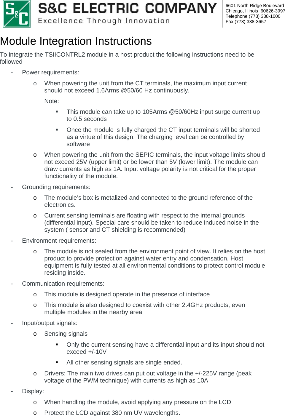  6601 North Ridge Boulevard Chicago, Illinois  60626-3997 Telephone (773) 338-1000 Fax (773) 338-3657  Module Integration Instructions  To integrate the TSIICONTRL2 module in a host product the following instructions need to be followed - Power requirements:  o  When powering the unit from the CT terminals, the maximum input current should not exceed 1.6Arms @50/60 Hz continuously. Note:    This module can take up to 105Arms @50/60Hz input surge current up to 0.5 seconds   Once the module is fully charged the CT input terminals will be shorted as a virtue of this design. The charging level can be controlled by software o When powering the unit from the SEPIC terminals, the input voltage limits should not exceed 25V (upper limit) or be lower than 5V (lower limit). The module can draw currents as high as 1A. Input voltage polarity is not critical for the proper functionality of the module. - Grounding requirements: o The module’s box is metalized and connected to the ground reference of the electronics.  o Current sensing terminals are floating with respect to the internal grounds (differential input). Special care should be taken to reduce induced noise in the system ( sensor and CT shielding is recommended)  - Environment requirements: o The module is not sealed from the environment point of view. It relies on the host product to provide protection against water entry and condensation. Host equipment is fully tested at all environmental conditions to protect control module residing inside.  - Communication requirements: o This module is designed operate in the presence of interface o This module is also designed to coexist with other 2.4GHz products, even multiple modules in the nearby area - Input/output signals: o Sensing signals  Only the current sensing have a differential input and its input should not exceed +/-10V   All other sensing signals are single ended. o Drivers: The main two drives can put out voltage in the +/-225V range (peak voltage of the PWM technique) with currents as high as 10A - Display: o When handling the module, avoid applying any pressure on the LCD o Protect the LCD against 380 nm UV wavelengths.  