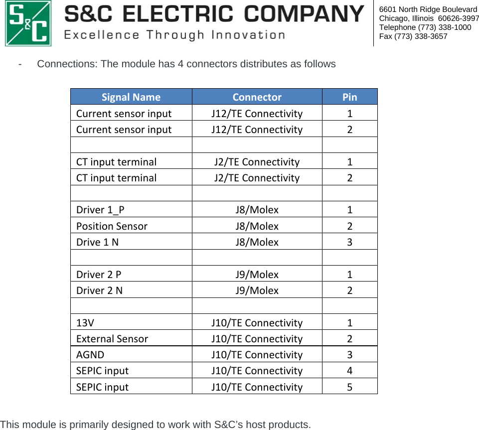  6601 North Ridge Boulevard Chicago, Illinois  60626-3997 Telephone (773) 338-1000 Fax (773) 338-3657  -  Connections: The module has 4 connectors distributes as follows  SignalNameConnectorPinCurrentsensorinputJ12/TEConnectivity1CurrentsensorinputJ12/TEConnectivity2 CTinputterminalJ2/TEConnectivity1CTinputterminalJ2/TEConnectivity2  Driver1_PJ8/Molex1PositionSensorJ8/Molex2Drive1NJ8/Molex3  Driver2PJ9/Molex1Driver2NJ9/Molex2  13VJ10/TEConnectivity1ExternalSensorJ10/TEConnectivity2AGNDJ10/TEConnectivity3SEPICinputJ10/TEConnectivity4SEPICinputJ10/TEConnectivity5 This module is primarily designed to work with S&amp;C’s host products. 