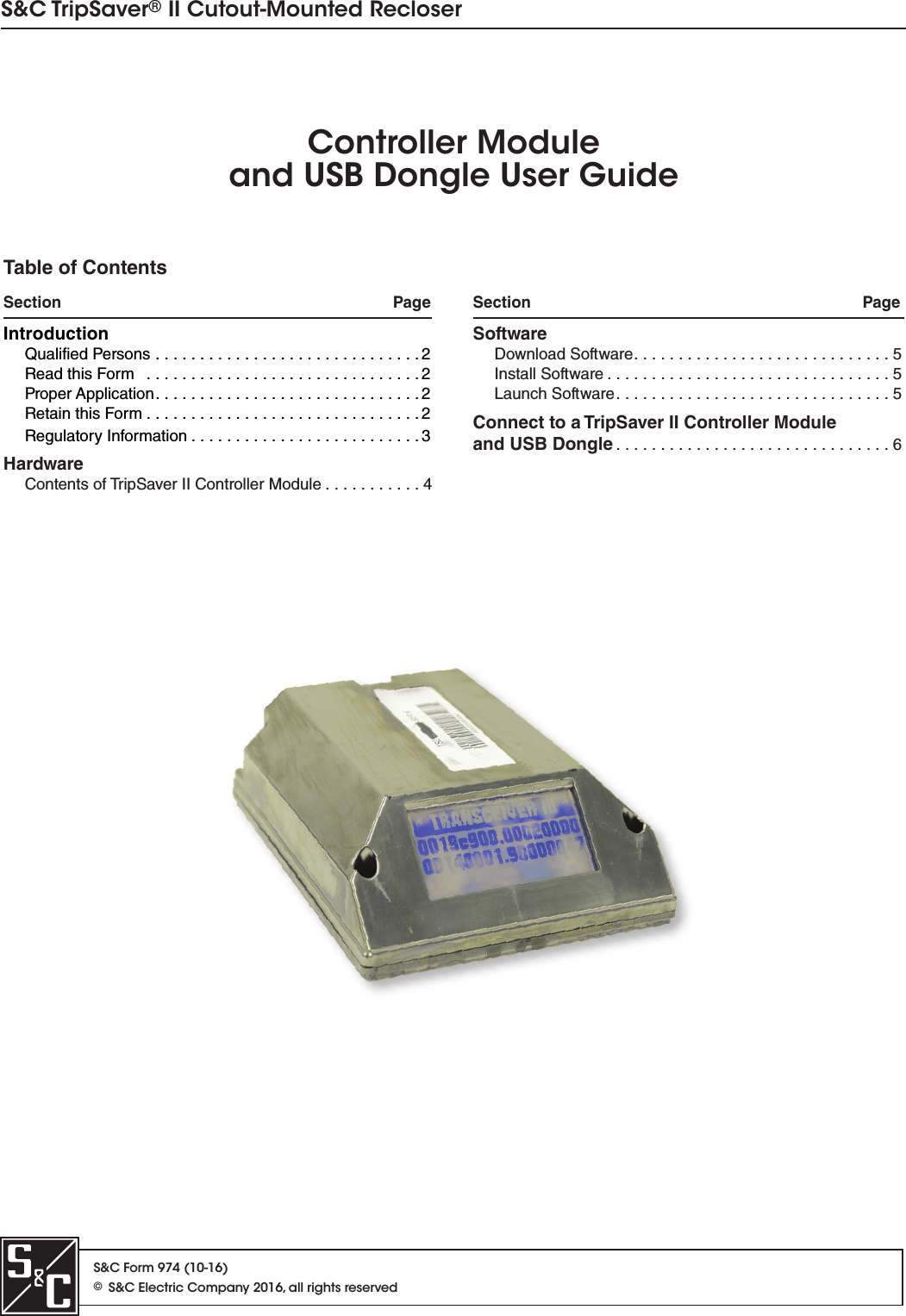 S&amp;C Form 974 (10-16)©S&amp;C Electric Company 2016, all rights reservedS&amp;C TripSaver® II Cutout-Mounted RecloserController Moduleand USB Dongle User GuideTable of ContentsSection   Page Section   PageIntroductionQualified Persons  . . . . . . . . . . . . . . . . . . . . . . . . . . . . . . 2Read this Form   . . . . . . . . . . . . . . . . . . . . . . . . . . . . . . . 2Proper Application . . . . . . . . . . . . . . . . . . . . . . . . . . . . . . 2 Retain this Form . . . . . . . . . . . . . . . . . . . . . . . . . . . . . . . 2Regulatory Information . . . . . . . . . . . . . . . . . . . . . . . . . . 3HardwareContents of TripSaver II Controller Module . . . . . . . . . . . 4SoftwareDownload Software . . . . . . . . . . . . . . . . . . . . . . . . . . . . . 5Install Software . . . . . . . . . . . . . . . . . . . . . . . . . . . . . . . . 5Launch Software . . . . . . . . . . . . . . . . . . . . . . . . . . . . . . . 5Connect to a TripSaver II Controller Moduleand USB Dongle . . . . . . . . . . . . . . . . . . . . . . . . . . . . . . . 6