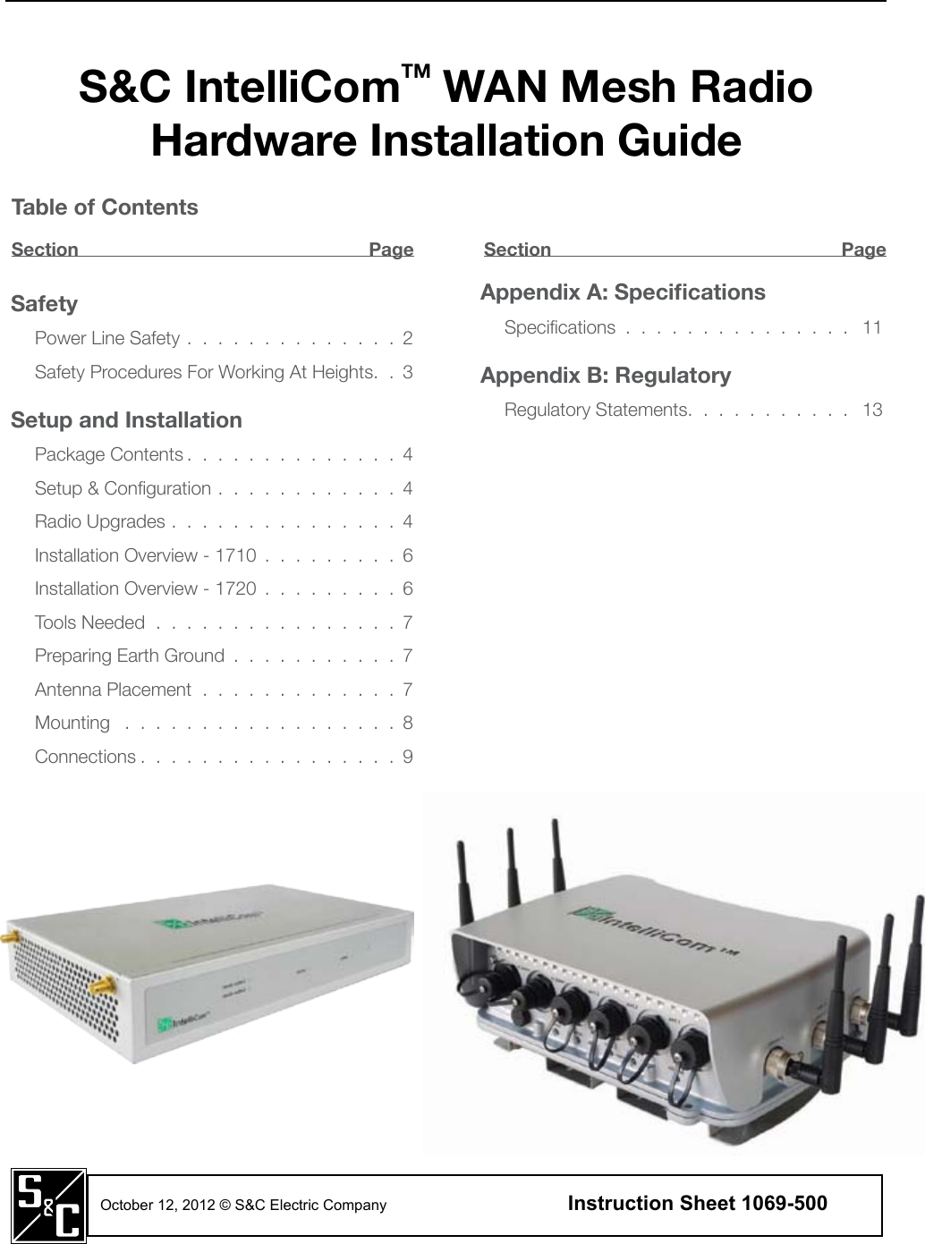 S&amp;C IntelliComTM WAN Mesh Radio Hardware Installation GuideSafetyPower Line Safety . . . . . . . . . . . . . . 2Safety Procedures For Working At Heights. . 3Setup and InstallationPackage Contents . . . . . . . . . . . . . . 4Setup &amp; Conguration . . . . . . . . . . . . 4Radio Upgrades . . . . . . . . . . . . . . . 4Installation Overview - 1710 . . . . . . . . . 6Installation Overview - 1720 . . . . . . . . . 6Tools Needed . . . . . . . . . . . . . . . . 7Preparing Earth Ground . . . . . . . . . . . 7Antenna Placement . . . . . . . . . . . . . 7Mounting  . . . . . . . . . . . . . . . . . . 8Connections . . . . . . . . . . . . . . . . . 9Appendix A: SpecicationsSpecications . . . . . . . . . . . . . . .  11Appendix B: RegulatoryRegulatory Statements. . . . . . . . . . .  13October 12, 2012 © S&amp;C Electric Company    Instruction Sheet 1069-500  Table of ContentsSection   Page Section  Page