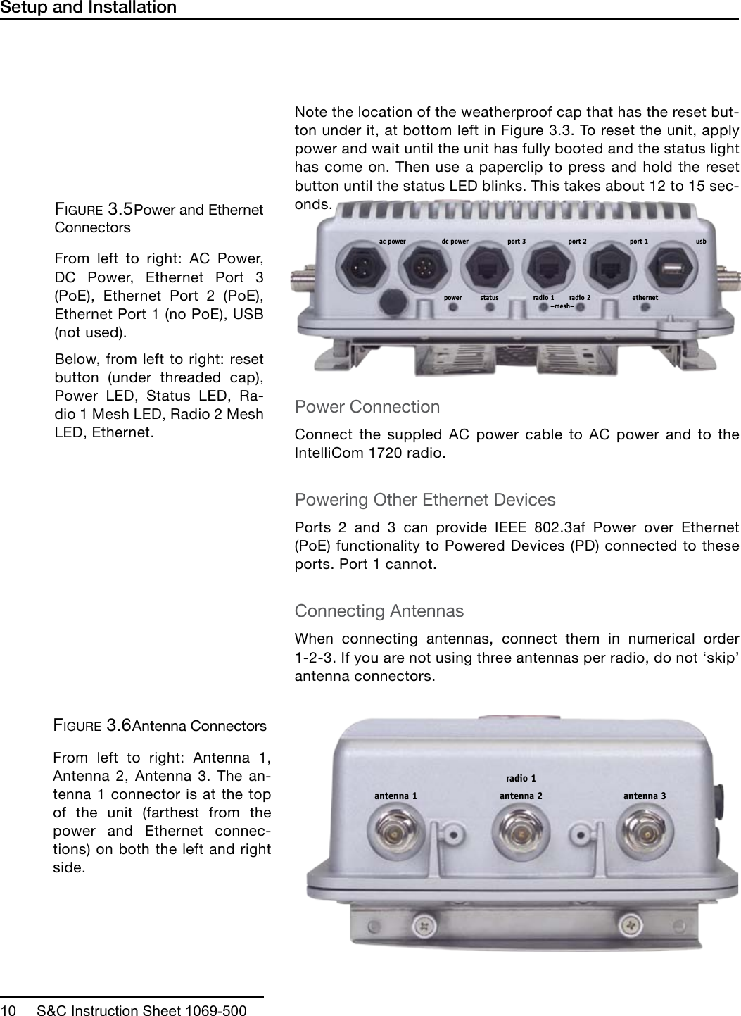  10     S&amp;C Instruction Sheet 1069-500antenna 2antenna 1 antenna 3radio 1Setup and InstallationNote the location of the weatherproof cap that has the reset but-ton under it, at bottom left in Figure 3.3. To reset the unit, apply power and wait until the unit has fully booted and the status light has come on. Then use a paperclip to press and hold the reset button until the status LED blinks. This takes about 12 to 15 sec-onds.Power ConnectionConnect the suppled AC power cable to AC power and to the IntelliCom 1720 radio.Powering Other Ethernet DevicesPorts 2 and 3 can provide IEEE 802.3af Power over Ethernet (PoE) functionality to Powered Devices (PD) connected to these ports. Port 1 cannot.Connecting AntennasWhen connecting antennas, connect them in numerical order 1-2-3. If you are not using three antennas per radio, do not ‘skip’ antenna connectors. port 1port 2port 3dc power usbac powerpower status radio 1 radio 2 ethernet–mesh–Figure 3.5 Power and Ethernet ConnectorsFrom left to right: AC Power, DC Power, Ethernet Port 3 (PoE), Ethernet Port 2 (PoE), Ethernet Port 1 (no PoE), USB (not used).Below, from left to right: reset button (under threaded cap), Power LED, Status LED, Ra-dio 1 Mesh LED, Radio 2 Mesh LED, Ethernet.Figure 3.6 Antenna ConnectorsFrom left to right: Antenna 1, Antenna 2, Antenna 3. The an-tenna 1 connector is at the top of the unit (farthest from the power and Ethernet connec-tions) on both the left and right side.