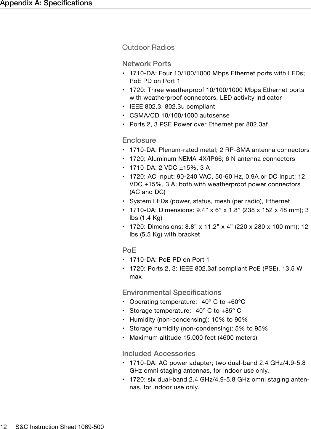  12     S&amp;C Instruction Sheet 1069-500Outdoor RadiosNetwork Ports•1710-DA: Four 10/100/1000 Mbps Ethernet ports with LEDs;PoE PD on Port 1•1720: Three weatherproof 10/100/1000 Mbps Ethernet portswith weatherproof connectors, LED activity indicator•IEEE 802.3, 802.3u compliant•CSMA/CD 10/100/1000 autosense•Ports 2, 3 PSE Power over Ethernet per 802.3afEnclosure•1710-DA: Plenum-rated metal; 2 RP-SMA antenna connectors•1720: Aluminum NEMA-4X/IP66; 6 N antenna connectors•1710-DA: 2 VDC ±15%, 3 A•1720: AC Input: 90-240 VAC, 50-60 Hz, 0.9A or DC Input: 12VDC ±15%, 3 A; both with weatherproof power connectors(AC and DC)•System LEDs (power, status, mesh (per radio), Ethernet•1710-DA: Dimensions: 9.4” x 6” x 1.8” (238 x 152 x 48 mm); 3lbs (1.4 Kg)•1720: Dimensions: 8.8” x 11.2” x 4” (220 x 280 x 100 mm); 12lbs (5.5 Kg) with bracketPoE•1710-DA: PoE PD on Port 1•1720: Ports 2, 3: IEEE 802.3af compliant PoE (PSE), 13.5 WmaxEnvironmental Specications•Operating temperature: -40º C to +60ºC•Storage temperature: -40º C to +85º C•Humidity (non-condensing): 10% to 90%•Storage humidity (non-condensing): 5% to 95%•Maximum altitude 15,000 feet (4600 meters)Included Accessories•1710-DA: AC power adapter; two dual-band 2.4 GHz/4.9-5.8GHz omni staging antennas, for indoor use only.•1720: six dual-band 2.4 GHz/4.9-5.8 GHz omni staging anten-nas, for indoor use only.Appendix A: Specications