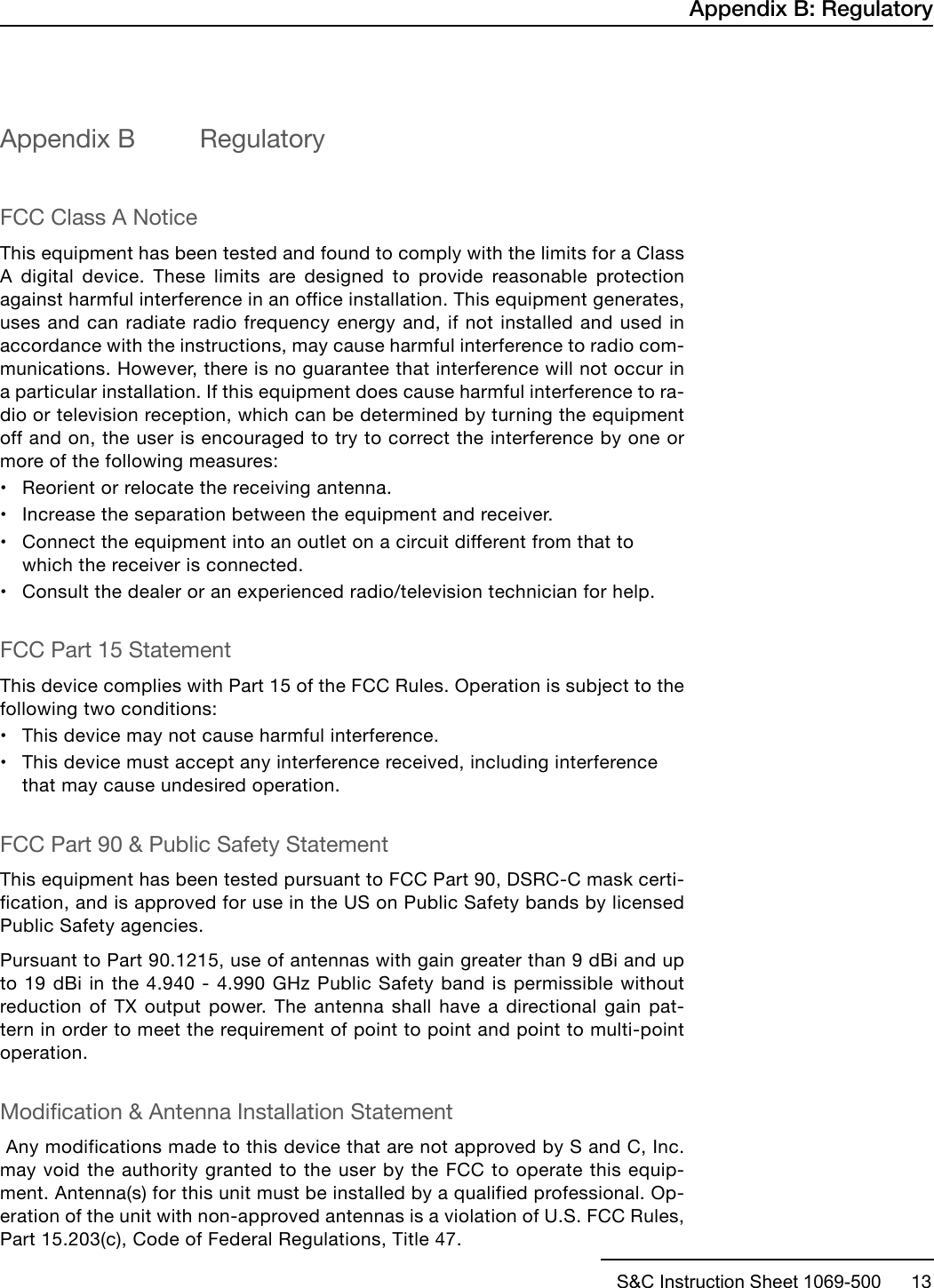 S&amp;C Instruction Sheet 1069-500      13Appendix B  RegulatoryFCC Class A NoticeThis equipment has been tested and found to comply with the limits for a Class A digital device. These limits are designed to provide reasonable protection against harmful interference in an office installation. This equipment generates, uses and can radiate radio frequency energy and, if not installed and used in accordance with the instructions, may cause harmful interference to radio com-munications. However, there is no guarantee that interference will not occur in a particular installation. If this equipment does cause harmful interference to ra-dio or television reception, which can be determined by turning the equipment off and on, the user is encouraged to try to correct the interference by one or more of the following measures: •Reorient or relocate the receiving antenna.•Increase the separation between the equipment and receiver.•Connect the equipment into an outlet on a circuit different from that towhich the receiver is connected.•Consult the dealer or an experienced radio/television technician for help.FCC Part 15 StatementThis device complies with Part 15 of the FCC Rules. Operation is subject to the following two conditions: •This device may not cause harmful interference.•This device must accept any interference received, including interferencethat may cause undesired operation.FCC Part 90 &amp; Public Safety StatementThis equipment has been tested pursuant to FCC Part 90, DSRC-C mask certi-fication, and is approved for use in the US on Public Safety bands by licensed Public Safety agencies. Pursuant to Part 90.1215, use of antennas with gain greater than 9 dBi and up to 19 dBi in the 4.940 - 4.990 GHz Public Safety band is permissible without reduction of TX output power. The antenna shall have a directional gain pat-tern in order to meet the requirement of point to point and point to multi-point operation.Modication &amp; Antenna Installation Statement Any modifications made to this device that are not approved by S and C, Inc. may void the authority granted to the user by the FCC to operate this equip-ment. Antenna(s) for this unit must be installed by a qualified professional. Op-eration of the unit with non-approved antennas is a violation of U.S. FCC Rules, Part 15.203(c), Code of Federal Regulations, Title 47. Appendix B: Regulatory
