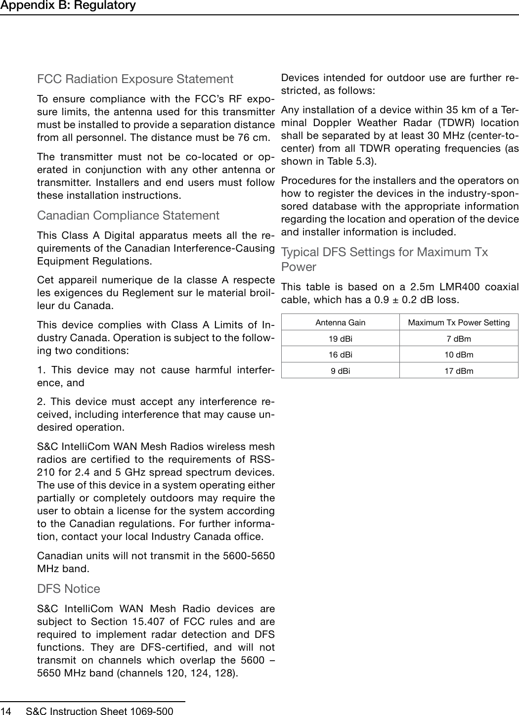  14     S&amp;C Instruction Sheet 1069-500FCC Radiation Exposure Statement To ensure compliance with the FCC’s RF expo-sure limits, the antenna used for this transmitter must be installed to provide a separation distance from all personnel. The distance must be 76 cm.The transmitter must not be co-located or op-erated in conjunction with any other antenna or transmitter. Installers and end users must follow these installation instructions. Canadian Compliance StatementThis Class A Digital apparatus meets all the re-quirements of the Canadian Interference-Causing Equipment Regulations. Cet appareil numerique de la classe A respecte les exigences du Reglement sur le material broil-leur du Canada. This device complies with Class A Limits of In-dustry Canada. Operation is subject to the follow-ing two conditions: 1. This device may not cause harmful interfer-ence, and 2. This device must accept any interference re-ceived, including interference that may cause un-desired operation. S&amp;C IntelliCom WAN Mesh Radios wireless mesh radios are certified to the requirements of RSS-210 for 2.4 and 5 GHz spread spectrum devices. The use of this device in a system operating either partially or completely outdoors may require the user to obtain a license for the system according to the Canadian regulations. For further informa-tion, contact your local Industry Canada office.Canadian units will not transmit in the 5600-5650 MHz band.DFS NoticeS&amp;C IntelliCom WAN Mesh Radio devices are subject to Section 15.407 of FCC rules and are required to implement radar detection and DFS functions. They are DFS-certified, and will not transmit  on  channels  which  overlap  the  5600  – 5650 MHz band (channels 120, 124, 128).Devices intended for outdoor use are further re-stricted, as follows:Any installation of a device within 35 km of a Ter-minal Doppler Weather Radar (TDWR) location shall be separated by at least 30 MHz (center-to-center) from all TDWR operating frequencies (as shown in Table 5.3). Procedures for the installers and the operators on how to register the devices in the industry-spon-sored database with the appropriate information regarding the location and operation of the device and installer information is included.Typical DFS Settings for Maximum Tx PowerThis table is based on a 2.5m LMR400 coaxial cable, which has a 0.9 ± 0.2 dB loss.Antenna Gain Maximum Tx Power Setting19 dBi 7 dBm16 dBi 10 dBm9 dBi 17 dBmAppendix B: Regulatory