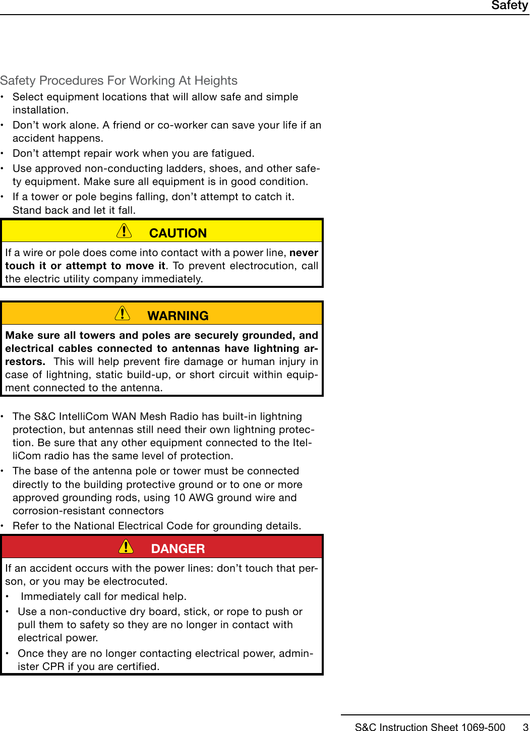 S&amp;C Instruction Sheet 1069-500      3SafetySafety Procedures For Working At Heights•Select equipment locations that will allow safe and simpleinstallation.•Don’t work alone. A friend or co-worker can save your life if anaccident happens.•Don’t attempt repair work when you are fatigued.•Use approved non-conducting ladders, shoes, and other safe-ty equipment. Make sure all equipment is in good condition.•If a tower or pole begins falling, don’t attempt to catch it.Stand back and let it fall.     CAUTIONIf a wire or pole does come into contact with a power line, never touch it or attempt to move it. To prevent electrocution, call the electric utility company immediately.     WARNINGMake sure all towers and poles are securely grounded, and electrical cables connected to antennas have lightning ar-restors.  This will help prevent fire damage or human injury in case of lightning, static build-up, or short circuit within equip-ment connected to the antenna.•The S&amp;C IntelliCom WAN Mesh Radio has built-in lightningprotection, but antennas still need their own lightning protec-tion. Be sure that any other equipment connected to the Itel-liCom radio has the same level of protection.•The base of the antenna pole or tower must be connecteddirectly to the building protective ground or to one or moreapproved grounding rods, using 10 AWG ground wire andcorrosion-resistant connectors•Refer to the National Electrical Code for grounding details.     DANGERIf an accident occurs with the power lines: don’t touch that per-son, or you may be electrocuted.•Immediately call for medical help.•Use a non-conductive dry board, stick, or rope to push orpull them to safety so they are no longer in contact withelectrical power.•Once they are no longer contacting electrical power, admin-ister CPR if you are certified.