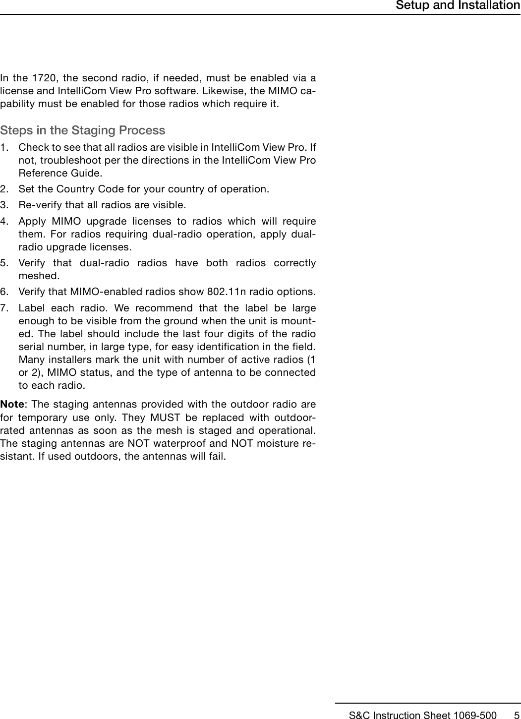 S&amp;C Instruction Sheet 1069-500      5In the 1720, the second radio, if needed, must be enabled via a license and IntelliCom View Pro software. Likewise, the MIMO ca-pability must be enabled for those radios which require it.Steps in the Staging Process1. Check to see that all radios are visible in IntelliCom View Pro. Ifnot, troubleshoot per the directions in the IntelliCom View ProReference Guide.2. Set the Country Code for your country of operation.3. Re-verify that all radios are visible.4. Apply MIMO upgrade licenses to radios which will requirethem. For radios requiring dual-radio operation, apply dual-radio upgrade licenses.5. Verify that dual-radio radios have both radios correctlymeshed.6. Verify that MIMO-enabled radios show 802.11n radio options.7. Label each radio. We recommend that the label be largeenough to be visible from the ground when the unit is mount-ed. The label should include the last four digits of the radioserial number, in large type, for easy identification in the field.Many installers mark the unit with number of active radios (1or 2), MIMO status, and the type of antenna to be connectedto each radio.Note: The staging antennas provided with the outdoor radio are for temporary use only. They MUST be replaced with outdoor-rated antennas as soon as the mesh is staged and operational. The staging antennas are NOT waterproof and NOT moisture re-sistant. If used outdoors, the antennas will fail.Setup and Installation