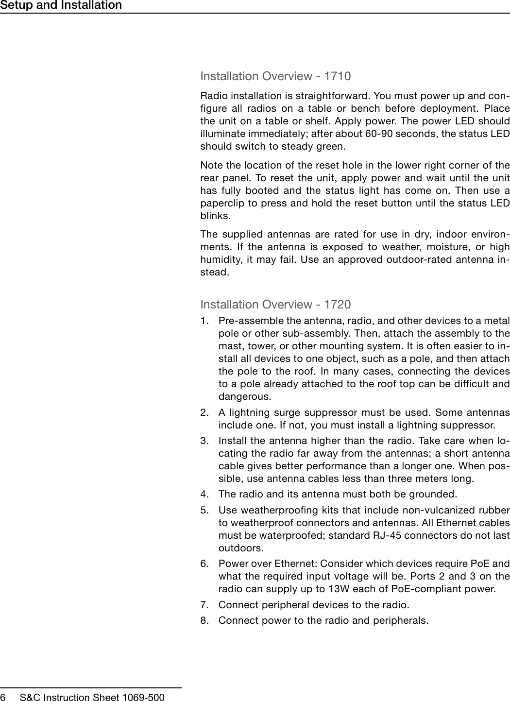  6     S&amp;C Instruction Sheet 1069-500Installation Overview - 1710Radio installation is straightforward. You must power up and con-figure all radios on a table or bench before deployment. Place the unit on a table or shelf. Apply power. The power LED should illuminate immediately; after about 60-90 seconds, the status LED should switch to steady green. Note the location of the reset hole in the lower right corner of the rear panel. To reset the unit, apply power and wait until the unit has fully booted and the status light has come on. Then use a paperclip to press and hold the reset button until the status LED blinks.The supplied antennas are rated for use in dry, indoor environ-ments. If the antenna is exposed to weather, moisture, or high humidity, it may fail. Use an approved outdoor-rated antenna in-stead. Installation Overview - 17201. Pre-assemble the antenna, radio, and other devices to a metalpole or other sub-assembly. Then, attach the assembly to themast, tower, or other mounting system. It is often easier to in-stall all devices to one object, such as a pole, and then attachthe pole to the roof. In many cases, connecting the devicesto a pole already attached to the roof top can be difficult anddangerous.2. A lightning surge suppressor must be used. Some antennasinclude one. If not, you must install a lightning suppressor.3. Install the antenna higher than the radio. Take care when lo-cating the radio far away from the antennas; a short antennacable gives better performance than a longer one. When pos-sible, use antenna cables less than three meters long.4. The radio and its antenna must both be grounded.5. Use weatherproofing kits that include non-vulcanized rubberto weatherproof connectors and antennas. All Ethernet cablesmust be waterproofed; standard RJ-45 connectors do not lastoutdoors.6. Power over Ethernet: Consider which devices require PoE andwhat the required input voltage will be. Ports 2 and 3 on theradio can supply up to 13W each of PoE-compliant power.7. Connect peripheral devices to the radio.8. Connect power to the radio and peripherals.Setup and Installation