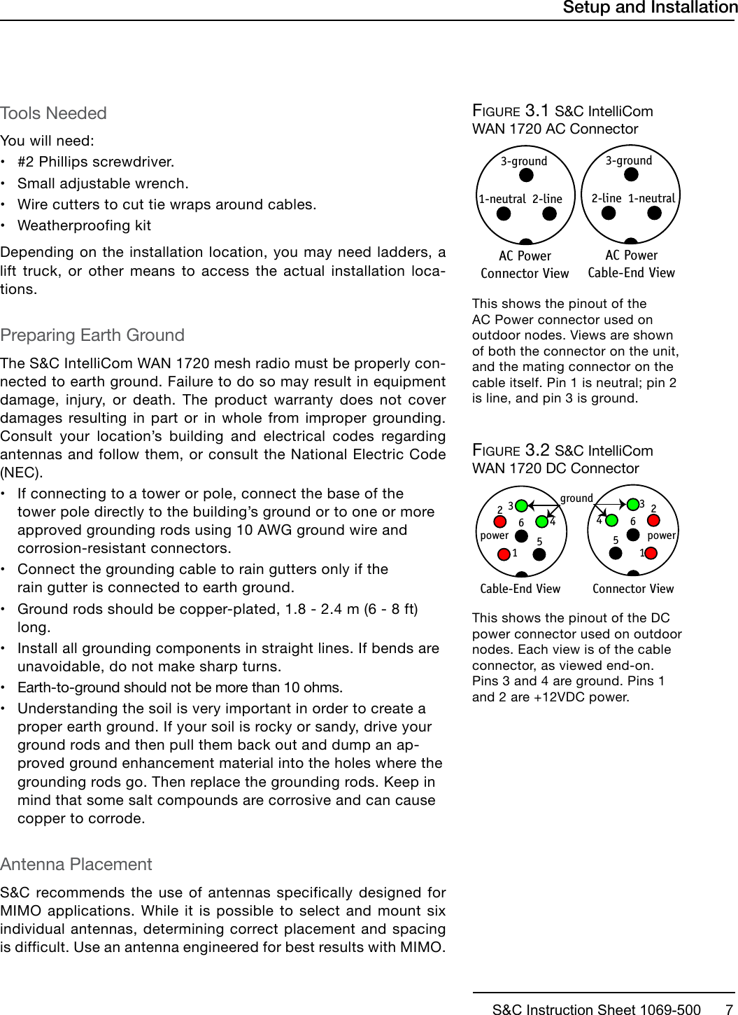 S&amp;C Instruction Sheet 1069-500      7Tools NeededYou will need:•#2 Phillips screwdriver.•Small adjustable wrench.•Wire cutters to cut tie wraps around cables.•Weatherproofing kitDepending on the installation location, you may need ladders, a lift truck, or other means to access the actual installation loca-tions.Preparing Earth GroundThe S&amp;C IntelliCom WAN 1720 mesh radio must be properly con-nected to earth ground. Failure to do so may result in equipment damage, injury, or death. The product warranty does not cover damages resulting in part or in whole from improper grounding. Consult your location’s building and electrical codes regarding antennas and follow them, or consult the National Electric Code (NEC).• If connecting to a tower or pole, connect the base of thetower pole directly to the building’s ground or to one or moreapproved grounding rods using 10 AWG ground wire andcorrosion-resistant connectors.• Connect the grounding cable to rain gutters only if therain gutter is connected to earth ground.• Ground rods should be copper-plated, 1.8 - 2.4 m (6 - 8 ft)long.• Install all grounding components in straight lines. If bends areunavoidable, do not make sharp turns.•Earth-to-ground should not be more than 10 ohms.•Understanding the soil is very important in order to create aproper earth ground. If your soil is rocky or sandy, drive yourground rods and then pull them back out and dump an ap-proved ground enhancement material into the holes where thegrounding rods go. Then replace the grounding rods. Keep inmind that some salt compounds are corrosive and can causecopper to corrode.Antenna PlacementS&amp;C recommends the use of antennas specifically designed for MIMO applications. While it is possible to select and mount six individual antennas, determining correct placement and spacing is difficult. Use an antenna engineered for best results with MIMO.Setup and InstallationFigure 3.1  S&amp;C IntelliCom WAN 1720 AC Connector1-neutral2-line3-groundAC Power Cable-End View1-neutral 2-line3-groundAC Power Connector ViewThis shows the pinout of the AC Power connector used on outdoor nodes. Views are shown of both the connector on the unit, and the mating connector on the cable itself. Pin 1 is neutral; pin 2 is line, and pin 3 is ground.Figure 3.2  S&amp;C IntelliCom WAN 1720 DC Connector5612groundpowerCable-End View 5612Connector View 3434powerThis shows the pinout of the DC power connector used on outdoor nodes. Each view is of the cable connector, as viewed end-on. Pins 3 and 4 are ground. Pins 1 and 2 are +12VDC power.