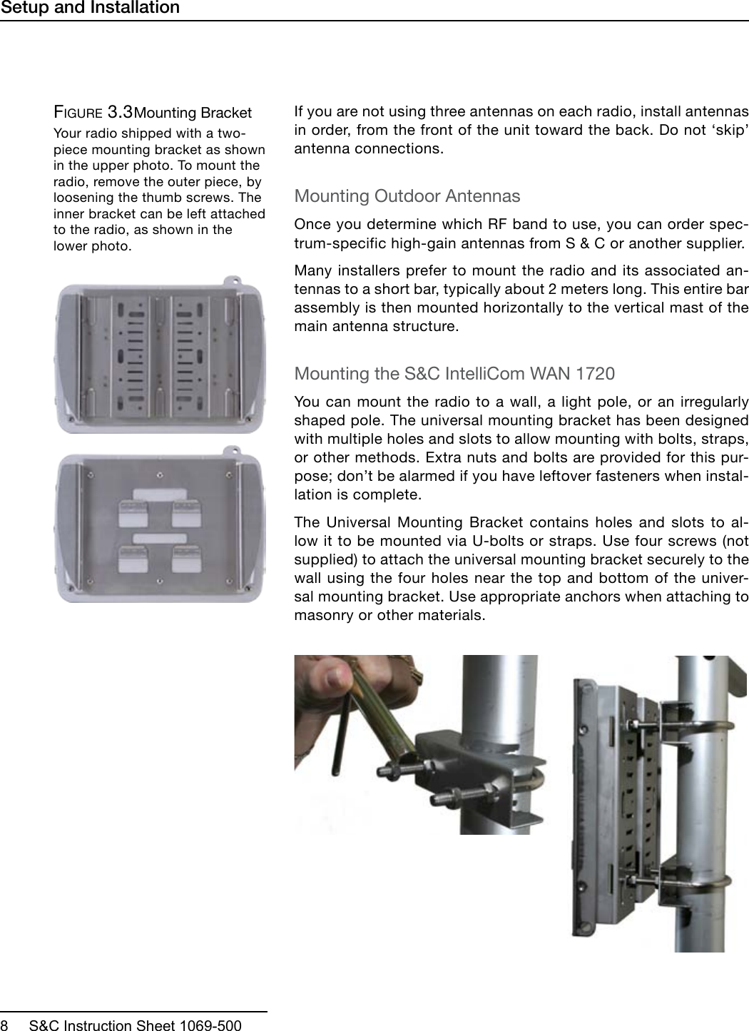  8     S&amp;C Instruction Sheet 1069-500If you are not using three antennas on each radio, install antennas in order, from the front of the unit toward the back. Do not ‘skip’ antenna connections.Mounting Outdoor AntennasOnce you determine which RF band to use, you can order spec-trum-specific high-gain antennas from S &amp; C or another supplier. Many installers prefer to mount the radio and its associated an-tennas to a short bar, typically about 2 meters long. This entire bar assembly is then mounted horizontally to the vertical mast of the main antenna structure. Mounting the S&amp;C IntelliCom WAN 1720You can mount the radio to a wall, a light pole, or an irregularly shaped pole. The universal mounting bracket has been designed with multiple holes and slots to allow mounting with bolts, straps, or other methods. Extra nuts and bolts are provided for this pur-pose; don’t be alarmed if you have leftover fasteners when instal-lation is complete.The Universal Mounting Bracket contains holes and slots to al-low it to be mounted via U-bolts or straps. Use four screws (not supplied) to attach the universal mounting bracket securely to the wall using the four holes near the top and bottom of the univer-sal mounting bracket. Use appropriate anchors when attaching to masonry or other materials. Figure 3.3 Mounting BracketYour radio shipped with a two-piece mounting bracket as shown in the upper photo. To mount the radio, remove the outer piece, by loosening the thumb screws. The inner bracket can be left attached to the radio, as shown in the lower photo.Setup and Installation