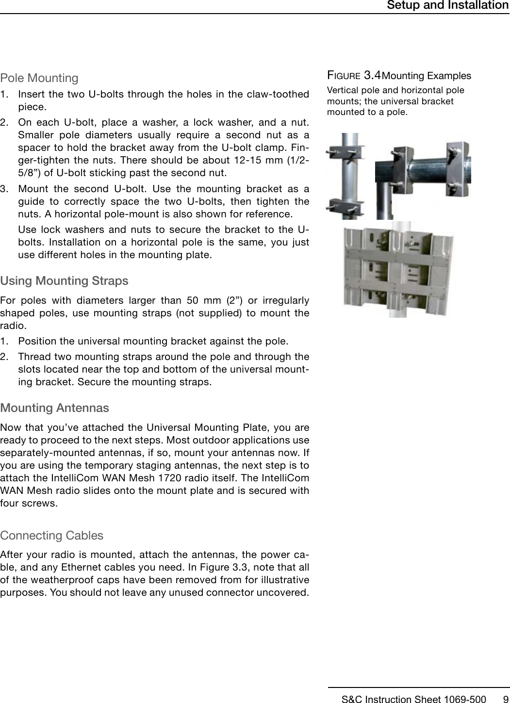 S&amp;C Instruction Sheet 1069-500      9Pole Mounting1. Insert the two U-bolts through the holes in the claw-toothedpiece.2. On each U-bolt, place a washer, a lock washer, and a nut.Smaller pole diameters usually require a second nut as aspacer to hold the bracket away from the U-bolt clamp. Fin-ger-tighten the nuts. There should be about 12-15 mm (1/2-5/8”) of U-bolt sticking past the second nut.3. Mount the second U-bolt. Use the mounting bracket as aguide to correctly space the two U-bolts, then tighten thenuts. A horizontal pole-mount is also shown for reference.Use lock washers and nuts to secure the bracket to the U-bolts. Installation on a horizontal pole is the same, you justuse different holes in the mounting plate.Using Mounting StrapsFor poles with diameters larger than 50 mm (2”) or irregularly shaped poles, use mounting straps (not supplied) to mount the radio. 1. Position the universal mounting bracket against the pole.2. Thread two mounting straps around the pole and through theslots located near the top and bottom of the universal mount-ing bracket. Secure the mounting straps.Mounting AntennasNow that you’ve attached the Universal Mounting Plate, you are ready to proceed to the next steps. Most outdoor applications use separately-mounted antennas, if so, mount your antennas now. If you are using the temporary staging antennas, the next step is to attach the IntelliCom WAN Mesh 1720 radio itself. The IntelliCom WAN Mesh radio slides onto the mount plate and is secured with four screws.Connecting CablesAfter your radio is mounted, attach the antennas, the power ca-ble, and any Ethernet cables you need. In Figure 3.3, note that all of the weatherproof caps have been removed from for illustrative purposes. You should not leave any unused connector uncovered.Setup and InstallationFigure 3.4 Mounting ExamplesVertical pole and horizontal pole mounts; the universal bracket mounted to a pole.