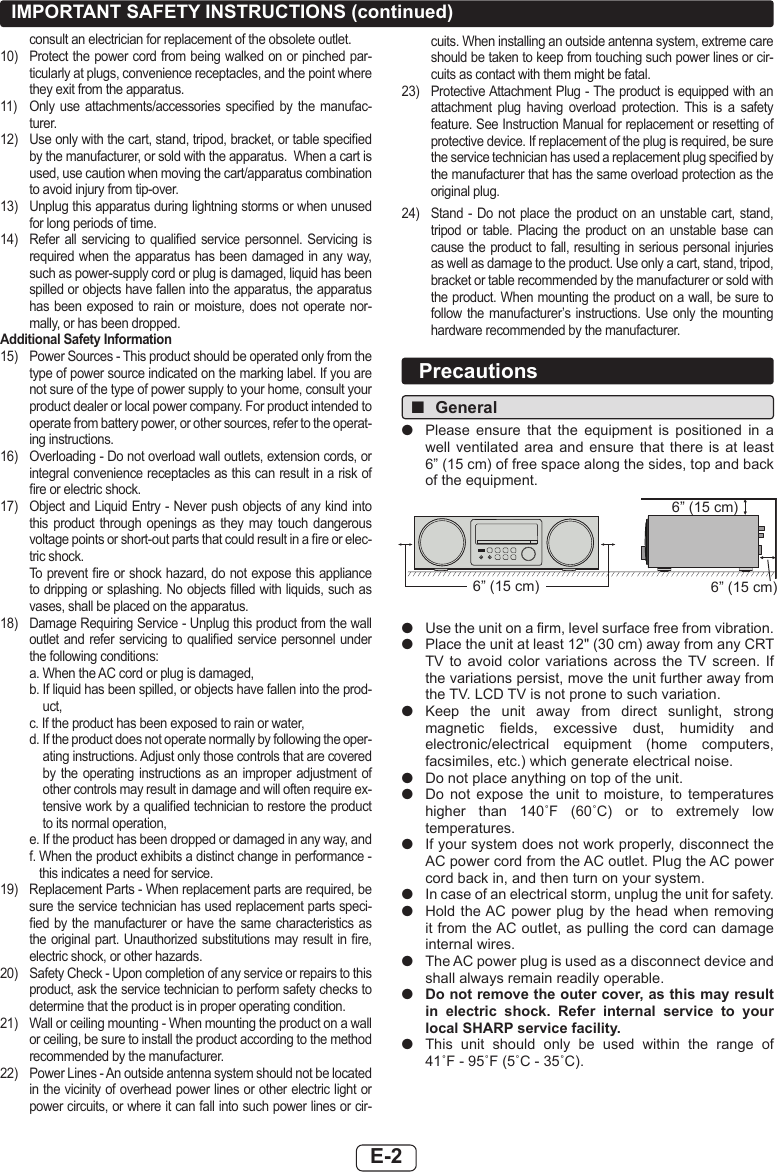 E-2IMPORTANT SAFETY INSTRUCTIONS (continued)consult an electrician for replacement of the obsolete outlet.10)  Protect the power cord from being walked on or pinched par-ticularly at plugs, convenience receptacles, and the point where they exit from the apparatus.11)  Only  use  attachments/accessories specied  by  the  manufac-turer.12)  Use only with the cart, stand, tripod, bracket, or table specied by the manufacturer, or sold with the apparatus.  When a cart is used, use caution when moving the cart/apparatus combination to avoid injury from tip-over.  13)  Unplug this apparatus during lightning storms or when unused for long periods of time.14)  Refer all  servicing  to  qualied service  personnel.  Servicing  is required when the apparatus has been damaged in any way, such as power-supply cord or plug is damaged, liquid has been spilled or objects have fallen into the apparatus, the apparatus has been exposed  to rain or moisture, does  not  operate nor-mally, or has been dropped.Additional Safety Information15)  Power Sources - This product should be operated only from the type of power source indicated on the marking label. If you are not sure of the type of power supply to your home, consult your product dealer or local power company. For product intended to operate from battery power, or other sources, refer to the operat-ing instructions.16)  Overloading - Do not overload wall outlets, extension cords, or integral convenience receptacles as this can result in a risk of re or electric shock.17)  Object and Liquid Entry - Never push objects of any kind into this  product  through  openings  as  they  may  touch  dangerous voltage points or short-out parts that could result in a re or elec-tric shock.  To prevent re or shock hazard, do not expose this appliance to dripping or splashing. No objects lled with liquids, such as vases, shall be placed on the apparatus.18)  Damage Requiring Service - Unplug this product from the wall outlet and refer servicing to  qualied service personnel under the following conditions:  a.  When the AC cord or plug is damaged,  b.  If liquid has been spilled, or objects have fallen into the prod-uct,  c.  If the product has been exposed to rain or water,  d.  If the product does not operate normally by following the oper-ating instructions. Adjust only those controls that are covered by the operating instructions as an improper  adjustment  of other controls may result in damage and will often require ex-tensive work by a qualied technician to restore the product to its normal operation,  e.  If the product has been dropped or damaged in any way, and  f.  When the product exhibits a distinct change in performance - this indicates a need for service.19)  Replacement Parts - When replacement parts are required, be sure the service technician has used replacement parts speci-ed by  the manufacturer or have the same characteristics as the original part. Unauthorized substitutions may result in re, electric shock, or other hazards.20)  Safety Check - Upon completion of any service or repairs to this product, ask the service technician to perform safety checks to determine that the product is in proper operating condition.21)  Wall or ceiling mounting - When mounting the product on a wall or ceiling, be sure to install the product according to the method recommended by the manufacturer.22)  Power Lines - An outside antenna system should not be located in the vicinity of overhead power lines or other electric light or power circuits, or where it can fall into such power lines or cir-cuits. When installing an outside antenna system, extreme care should be taken to keep from touching such power lines or cir-cuits as contact with them might be fatal.23)  Protective Attachment Plug - The product is equipped with an attachment  plug  having  overload  protection.  This  is  a  safety feature. See Instruction Manual for replacement or resetting of protective device. If replacement of the plug is required, be sure the service technician has used a replacement plug specied by the manufacturer that has the same overload protection as the original plug.  24)  Stand - Do not place the product on  an  unstable  cart,  stand, tripod or  table.  Placing  the  product  on  an  unstable  base  can cause the product to fall, resulting in serious personal injuries as well as damage to the product. Use only a cart, stand, tripod, bracket or table recommended by the manufacturer or sold with the product. When mounting the product on a wall, be sure to follow the manufacturer’s instructions.  Use  only  the  mounting hardware recommended by the manufacturer. ■General ●Please  ensure  that  the  equipment  is  positioned  in  a well  ventilated  area  and  ensure  that  there  is  at  least  6” (15 cm) of free space along the sides, top and back of the equipment.6” (15 cm)6” (15 cm)6” (15 cm) ●Use the unit on a rm, level surface free from vibration. ●Place the unit at least 12&quot; (30 cm) away from any CRT TV to  avoid  color variations  across  the TV screen.  If the variations persist, move the unit further away from the TV. LCD TV is not prone to such variation. ●Keep  the  unit  away  from  direct  sunlight,  strong magnetic  elds,  excessive  dust,  humidity  and electronic/electrical  equipment  (home  computers, facsimiles, etc.) which generate electrical noise. ●Do not place anything on top of the unit. ●Do  not  expose  the  unit  to  moisture,  to  temperatures higher  than  140˚F  (60˚C)  or  to  extremely  low temperatures. ●If your system does not work properly, disconnect the AC power cord from the AC outlet. Plug the AC power cord back in, and then turn on your system. ●In case of an electrical storm, unplug the unit for safety. ●Hold the AC power plug  by the head when removing it from the AC outlet, as pulling the cord can damage internal wires. ●The AC power plug is used as a disconnect device and shall always remain readily operable. ●Do not remove the outer cover, as this may result in electric shock. Refer internal service to your local SHARP service facility. ●This  unit  should  only  be  used  within  the  range  of  41˚F - 95˚F (5˚C - 35˚C).Precautions