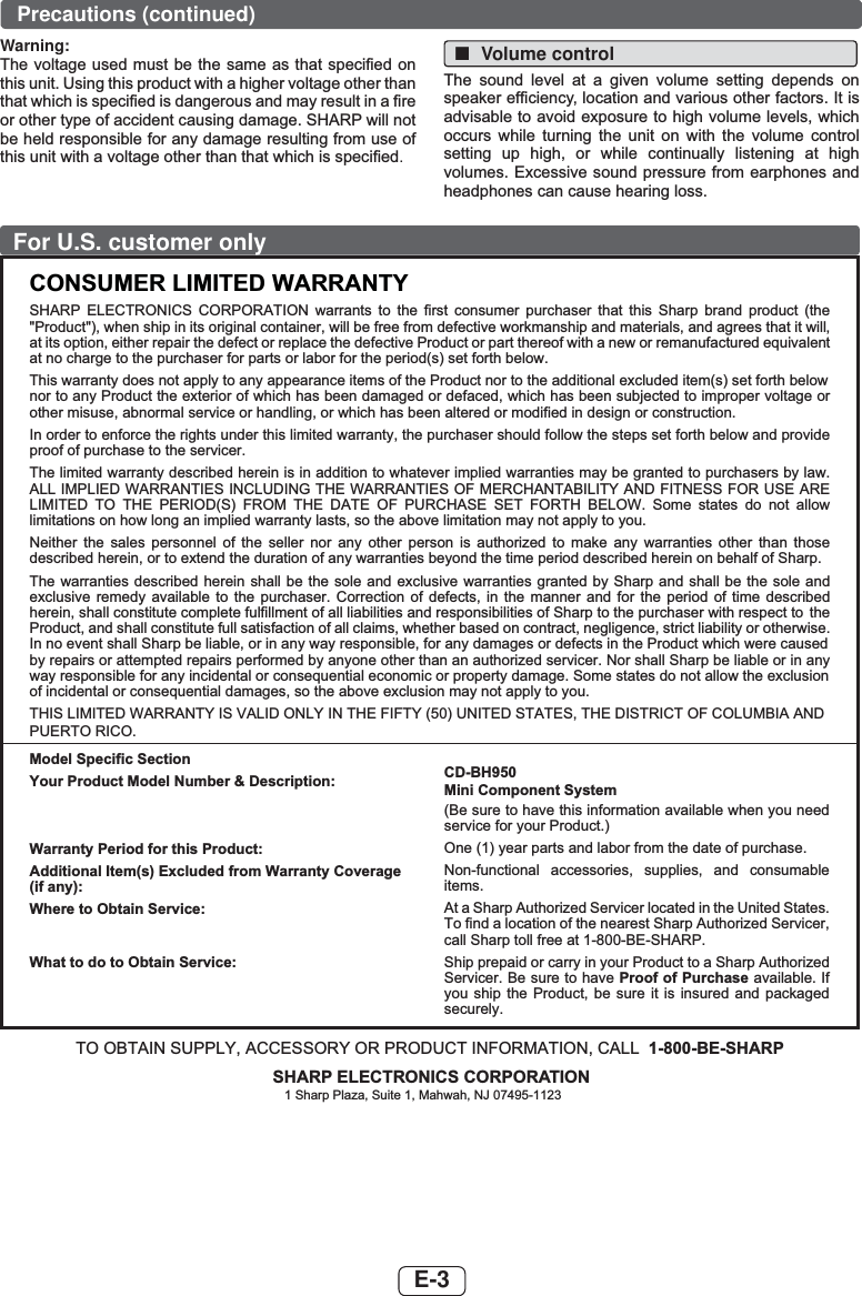 E-3For U.S. customer onlyCONSUMER LIMITED WARRANTYSHARP ELECTRONICS CORPORATION warrants to the first consumer purchaser that this Sharp brand product (the &quot;Product&quot;), when ship in its original container, will be free from defective workmanship and materials, and agrees that it will,at its option, either repair the defect or replace the defective Product or part thereof with a new or remanufactured equivalentat no charge to the purchaser for parts or labor for the period(s) set forth below.This warranty does not apply to any appearance items of the Product nor to the additional excluded item(s) set forth below  nor to any Product the exterior of which has been damaged or defaced, which has been subjected to improper voltage or other misuse, abnormal service or handling, or which has been altered or modified in design or construction.In order to enforce the rights under this limited warranty, the purchaser should follow the steps set forth below and provide proof of purchase to the servicer.The limited warranty described herein is in addition to whatever implied warranties may be granted to purchasers by law. ALL IMPLIED WARRANTIES INCLUDING THE WARRANTIES OF MERCHANTABILITY AND FITNESS FOR USE ARE LIMITED TO THE PERIOD(S) FROM THE DATE OF PURCHASE SET FORTH BELOW. Some states do not allow limitations on how long an implied warranty lasts, so the above limitation may not apply to you.Neither the sales personnel of the seller nor any other person is authorized to make any warranties other than those described herein, or to extend the duration of any warranties beyond the time period described herein on behalf of Sharp.The warranties described herein shall be the sole and exclusive warranties granted by Sharp and shall be the sole and exclusive remedy available to the purchaser. Correction of defects, in the manner and for the period of time described herein, shall constitute complete fulfillment of all liabilities and responsibilities of Sharp to the purchaser with respect to  the Product, and shall constitute full satisfaction of all claims, whether based on contract, negligence, strict liability or otherwise.In no event shall Sharp be liable, or in any way responsible, for any damages or defects in the Product which were caused by repairs or attempted repairs performed by anyone other than an authorized servicer. Nor shall Sharp be liable or in any way responsible for any incidental or consequential economic or property damage. Some states do not allow the exclusion of incidental or consequential damages, so the above exclusion may not apply to you.THIS LIMITED WARRANTY IS VALID ONLY IN THE FIFTY (50) UNITED STATES, THE DISTRICT OF COLUMBIA ANDPUERTO RICO.Model Specific SectionYour Product Model Number &amp; Description:Warranty Period for this Product:Additional Item(s) Excluded from Warranty Coverage (if any):Where to Obtain Service:What to do to Obtain Service:CD-BH950Mini Component System(Be sure to have this information available when you need service for your Product.)One (1) year parts and labor from the date of purchase.Non-functional accessories, supplies, and consumable items.At a Sharp Authorized Servicer located in the United States. To find a location of the nearest Sharp Authorized Servicer, call Sharp toll free at 1-800-BE-SHARP.Ship prepaid or carry in your Product to a Sharp Authorized Servicer. Be sure to have Proof of Purchase available. If you ship the Product, be sure it is insured and packaged securely.TO OBTAIN SUPPLY, ACCESSORY OR PRODUCT INFORMATION, CALL 1-800-BE-SHARPSHARP ELECTRONICS CORPORATION1 Sharp Plaza, Suite 1, Mahwah, NJ 07495-1123Warning:7KHYROWDJHXVHGPXVWEH WKHVDPHDVWKDWVSHFL¿HGRQWKLVXQLW8VLQJWKLVSURGXFWZLWKDKLJKHUYROWDJHRWKHUWKDQWKDWZKLFKLVVSHFL¿HGLVGDQJHURXVDQGPD\UHVXOWLQD¿UHRURWKHUW\SHRIDFFLGHQWFDXVLQJGDPDJH6+$53ZLOOQRWEHKHOGUHVSRQVLEOHIRUDQ\GDPDJHUHVXOWLQJIURPXVHRIWKLVXQLWZLWKDYROWDJHRWKHUWKDQWKDWZKLFKLVVSHFL¿HG. ■Volume control7KH VRXQG OHYHO DW D JLYHQ YROXPH VHWWLQJ GHSHQGV RQVSHDNHUHI¿FLHQF\ORFDWLRQDQGYDULRXVRWKHUIDFWRUV,WLVDGYLVDEOHWRDYRLGH[SRVXUHWRKLJKYROXPHOHYHOVZKLFKRFFXUV ZKLOH WXUQLQJ WKH XQLW RQ ZLWK WKH YROXPH FRQWUROVHWWLQJ XS KLJK RU ZKLOH FRQWLQXDOO\ OLVWHQLQJ DW KLJKYROXPHV([FHVVLYHVRXQGSUHVVXUHIURPHDUSKRQHVDQGKHDGSKRQHVFDQFDXVHKHDULQJORVVPrecautions (continued)