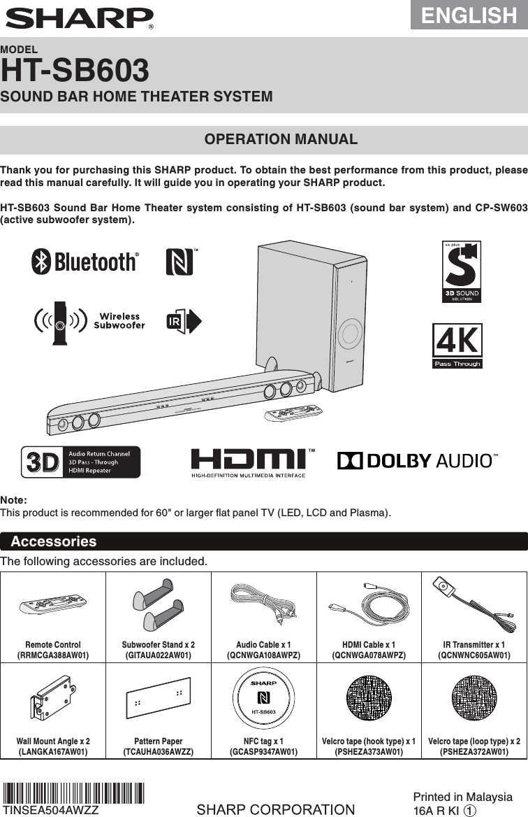 ENGLISHMODELHT-SB603SOUND BAR HOME THEATER SYSTEMOPERATION MANUALThank you for purchasing this SHARP product. To obtain the best performance from this product, please read this manual carefully. It will guide you in operating your SHARP product.Note:This product is recommended for 60&quot; or larger ﬂat panel TV (LED, LCD and Plasma).HT-SB603 Sound Bar Home Theater system consisting of HT-SB603 (sound bar system) and CP-SW603 (active subwoofer system).AccessoriesThe following accessories are included.Remote Control(RRMCGA388AW01)Subwoofer Stand x 2(GITAUA022AW01)Audio Cable x 1(QCNWGA108AWPZ)HDMI Cable x 1(QCNWGA078AWPZ)IR Transmitter x 1(QCNWNC605AW01)Wall Mount Angle x 2(LANGKA167AW01)Pattern Paper(TCAUHA036AWZZ)NFC tag x 1(GCASP9347AW01)Velcro tape (hook type) x 1(PSHEZA373AW01)Velcro tape (loop type) x 2(PSHEZA372AW01)TINSEA504AWZZPrinted in Malaysia16A R KI 1*TINSEA504AWZZUL*|