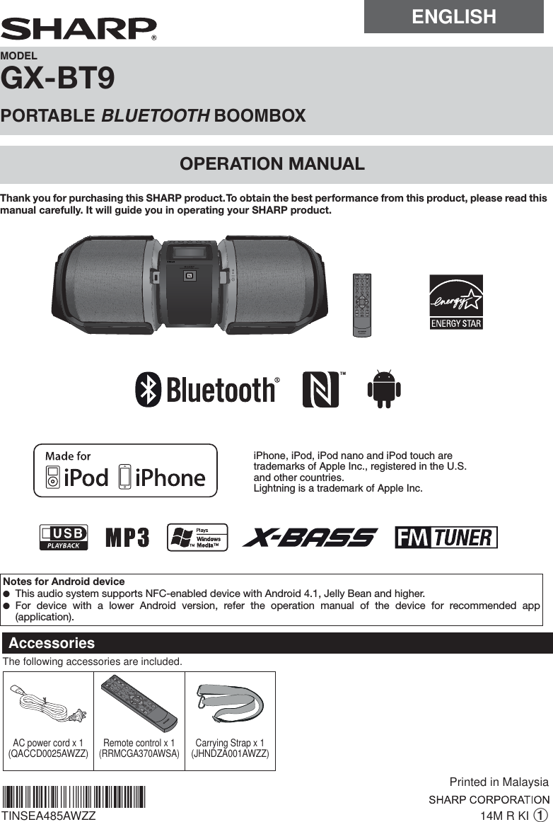 ENGLISHGX-BT9OPERATION MANUALMODELPORTABLE BLUETOOTH BOOMBOX14M R KI 1TINSEA485AWZZ*TINSEA485AWZZTR*|Thank you for purchasing this SHARP product. To obtain the best performance from this product, please read this manual carefully. It will guide you in operating your SHARP product.AccessoriesPrinted in MalaysiaThe following accessories are included.AC power cord x 1(QACCD0025AWZZ) Remote control x 1(RRMCGA370AWSA)Carrying Strap x 1 (JHNDZA001AWZZ)Notes for Android device ●This audio system supports NFC-enabled device with Android 4.1, Jelly Bean and higher. ●For device with a lower Android version, refer the operation manual of the device for recommended app (application).iPhone, iPod, iPod nano and iPod touch are trademarks of Apple Inc., registered in the U.S.and other countries.Lightning is a trademark of Apple Inc.PORTABLE MUSIC BOOMBOX GX-BT9REMOTE SENSOR