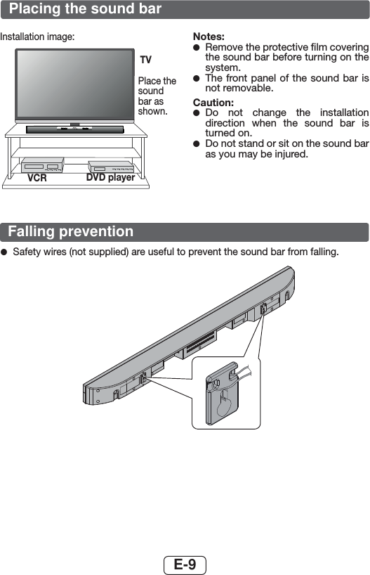 E-9Installation image:Place the sound bar as shown.Notes: ●Remove the protective ﬁlm covering the sound bar before turning on the system. ●The front panel of the sound bar is not removable.Caution: ●Do not change the installation direction when the sound bar is turned on.  ●Do not stand or sit on the sound bar as you may be injured.TVVCR DVD player ●Safety wires (not supplied) are useful to prevent the sound bar from falling. Placing the sound barFalling prevention