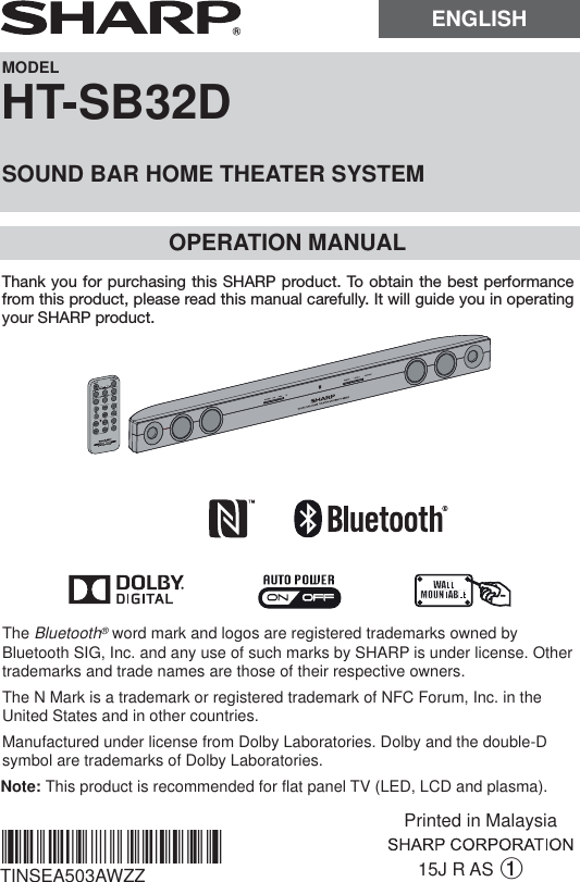 MODELHT-SB32DSOUND BAR HOME THEATER SYSTEMOPERATION MANUAL15J R AS 1Note: This product is recommended for flat panel TV (LED, LCD and plasma).TINSEA503AWZZThe Bluetooth® word mark and logos are registered trademarks owned by Bluetooth SIG, Inc. and any use of such marks by SHARP is under license. Other trademarks and trade names are those of their respective owners.The N Mark is a trademark or registered trademark of NFC Forum, Inc. in the United States and in other countries.Manufactured under license from Dolby Laboratories. Dolby and the double-D symbol are trademarks of Dolby Laboratories.*TINSEA503AWZZPA*|MUTEON/STAND-BYMUSICCINEMANEWSSURROUNDBYPASS INPUTTVCHVOLVOLRRMCGA322AWSASOUND MODEThank you for purchasing this SHARP product. To obtain the best performance from this product, please read this manual carefully. It will guide you in operating your SHARP product.ENGLISHPrinted in Malaysia