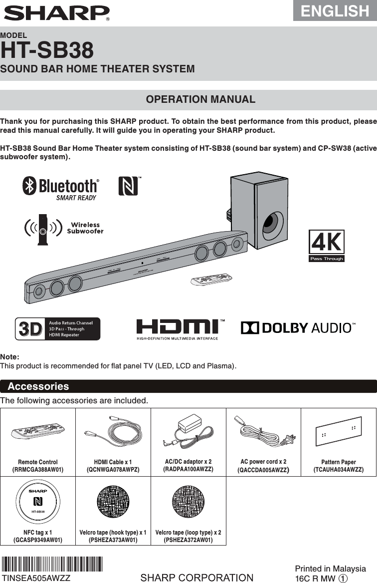 ENGLISHMODELHT-SB38SOUND BAR HOME THEATER SYSTEMOPERATION MANUALThank you for purchasing this SHARP product. To obtain the best performance from this product, please read this manual carefully. It will guide you in operating your SHARP product.Note:This product is recommended for ﬂat panel TV (LED, LCD and Plasma).HT-SB38 Sound Bar Home Theater system consisting of HT-SB38 (sound bar system) and CP-SW38 (active subwoofer system).AccessoriesThe following accessories are included.Remote Control(RRMCGA388AW01)HDMI Cable x 1(QCNWGA078AWPZ)AC/DC adaptor x 2(RADPAA100AWZZ)AC power cord x 2(QACCDA005AWZZ)Pattern Paper(TCAUHA034AWZZ)NFC tag x 1(GCASP9349AW01)Velcro tape (hook type) x 1(PSHEZA373AW01)Velcro tape (loop type) x 2(PSHEZA372AW01)TINSEA505AWZZPrinted in Malaysia16C R MW 1*TINSEA505AWZZZW*|