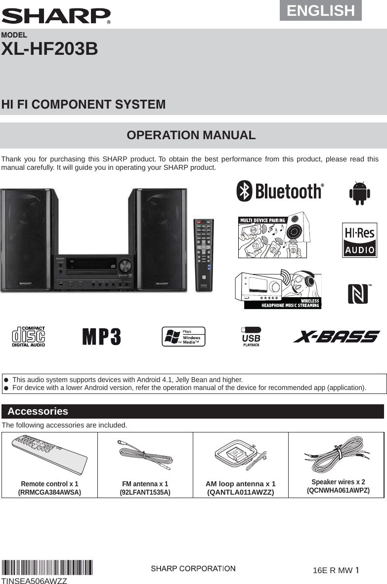  This audio system supports devices with Android 4.1, Jelly Bean and higher. For device with a lower Android version, refer the operation manual of the device for recommended app (application).XL-HF203B OPERATION MANUALMODELHI FI COMPONENT SYSTEMThank you for purchasing this SHARP product. To obtain the best performance from this product, please read this manual carefully. It will guide you in operating your SHARP product.16E R MW 1TINSEA506AWZZAccessoriesThe following accessories are included.Remote control x 1(RRMCGA384AWSA) FM antenna x 1(92LFANT1535A)AM loop antenna x 1(QANTLA011AWZZ)ENGLISHSpeaker wires x 2(QCNWHA061AWPZ)