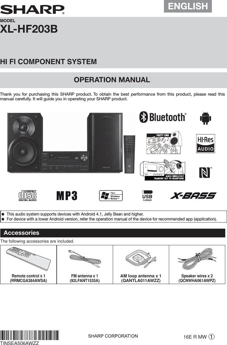  ●This audio system supports devices with Android 4.1, Jelly Bean and higher. ●For device with a lower Android version, refer the operation manual of the device for recommended app (application).XL-HF203B OPERATION MANUALMODELHI FI COMPONENT SYSTEMThank you for purchasing this SHARP product. To obtain the best performance from this product, please read this manual carefully. It will guide you in operating your SHARP product.16E R MW 1TINSEA506AWZZAccessoriesThe following accessories are included.Remote control x 1(RRMCGA384AWSA) FM antenna x 1(92LFANT1535A)AM loop antenna x 1(QANTLA011AWZZ)Speaker wires x 2(QCNWHA061AWPZ)ENGLISH*TINSEA506AWZZ/@*|
